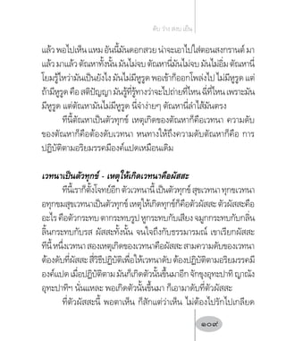 แล้วพอไปเห็นแหมอันนี้มันดอกสวยน่าจะเอาไปใส่ตอนสงกรานต์มา
แล้วมาแล้วตัณหาทั้งนั้นมันไม่จบตัณหานี่มันไม่จบมันไม่อิ่มตัณหานี่
โยมรู้ไหว่ามันเป็นยังไงมันไม่มีหูรูดพอเข้าก็ออกโพล่งไปไม่มีหูรูดแต่
ถ้ามีหูรูดคือสติปัญญามันรู้ที่รู้ทางว่าจะไปถ่ายที่ไหนฉี่ที่ไหนเพราะมัน
มีหูรูด แต่ตัณหามันไม่มีหูรูด นี่จ�ำง่ายๆ ตัณหานี่ล�ำไส้มันตรง
ทีนี้ตัณหาเป็นตัวทุกข์ เหตุเกิดของตัณหาก็คือเวทนา ความดับ
ของตัณหาก็คือต้องดับเวทนา หนทางให้ถึงความดับตัณหาก็คือ การ
ปฏิบัติตามอริยมรรคมีองค์แปดเหมือนเดิม
เวทนาเป็นตัวทุกข์ - เหตุให้เกิดเวทนาคือผัสสะ
ทีนี้เราก็ตั้งโจทย์อีกตัวเวทนานี้เป็นตัวทุกข์สุขเวทนาทุกขเวทนา
อทุกขมสุขเวทนาเป็นตัวทุกข์เหตุให้เกิดทุกข์ก็คือตัวผัสสะตัวผัสสะคือ
อะไรคือตัวกระทบตากระทบรูปหูกระทบกับเสียงจมูกกระทบกับกลิ่น
ลิ้นกระทบกับรส ผัสสะทั้งนั้น จนใจถึงกับธรรมารมณ์ เขาเรียกผัสสะ
ทีนี้หนึ่งเวทนาสองเหตุเกิดของเวทนาคือผัสสะสามความดับของเวทนา
ต้องดับที่ผัสสะสี่วิธีปฏิบัติเพื่อให้เวทนาดับต้องปฏิบัติตามอริยมรรคมี
องค์แปดเมื่อปฏิบัติตามมันก็เกิดตัวนั้นขึ้นมาอีกจักขุงอุทะปาทิญาณัง
อุทะปาทิฯ นั่นแหละ พอเกิดตัวนั้นขึ้นมา ก็เอามาดับที่ตัวผัสสะ
ที่ตัวผัสสะนี้ พอตาเห็น ก็สักแต่ว่าเห็น ไม่ต้องไปรักไปเกลียด
ดับ ว่าง สงบ เย็น
109
 