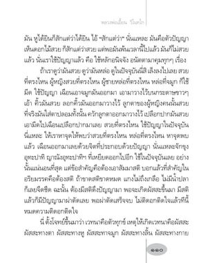 มัน หูได้ยินก็สักแต่ว่าได้ยิน ไอ้ “สักแต่ว่า” นั่นแหละ มันคือตัวปัญญา
เห็นดอกไม้สวยก็สักแต่ว่าสวยแต่พอมันพ้นเวลานี้ไปแล้วมันก็ไม่สวย
แล้ว นั่นเราใช้ปัญญาแล้ว คือ ใช้หลักอนิจจัง อนัตตามาคุมทุกๆ เรื่อง
ถ้าเราดูว่ามันสวยดูว่ามันหล่อดูในปัจจุบันนี่สิเล็งลงไปเลยสวย
ที่ตรงไหน ผู้หญิงสวยที่ตรงไหน ผู้ชายหล่อที่ตรงไหน หล่อที่จมูก ก็ใช้
มีด ใช้ปัญญา เฉือนเอาจมูกมันออกมา เอามาวางไว้บนกระดาษขาวๆ
เอ้า คิ้วมันสวย ลอกคิ้วมันออกมาวางไว้ ลูกตาของผู้หญิงคนนั้นสวย
ที่จริงมันใส่ตาปลอมทั้งนั้นควักลูกตาออกมาวางไว้เปลือกปากมันสวย
เอามีดไปเฉือนเปลือกปากมาเลย สวยที่ตรงไหน ใช้ปัญญาในปัจจุบัน
นี่แหละ ให้เราหาจุดให้พบว่าสวยที่ตรงไหน หล่อที่ตรงไหน หาจุดพบ
แล้ว เฉือนออกมาเลยด้วยจิตที่ประกอบด้วยปัญญา นั่นแหละจักขุง
อุทะปาทิ ญาณังอุทะปาทิฯ ที่เหยียดออกไปอีก ใช้ในปัจจุบันเลย อย่าง
นั้นแน่นอนที่สุด แต่ข้อส�ำคัญคือต้องเอาสัมมาสติ บอกแล้วที่ส�ำคัญใน
อริยมรรคคือต้องสติ ถ้าขาดสติขาดหมด แกงไม่ถึงเกลือ ไม่มีน�้ำปลา
ก็เลยจืดชืด ฉะนั้น ต้องมีสติดึงปัญญามา พอจะเกิดผัสสะขึ้นมา มีสติ
แล้วก็มีปัญญามาผ่าตัดเลย พอผ่าตัดเสร็จจบ ไม่ติดอกติดใจแล้วทีนี้
หมดความติดอกติดใจ
นี่ตั้งโจทย์ขึ้นมาว่าเวทนาคือตัวทุกข์เหตุให้เกิดเวทนาคือผัสสะ
ผัสสะทางตา ผัสสะทางหู ผัสสะทาจมูก ผัสสะทางลิ้น ผัสสะทางกาย
หลวงพ่อเอี้ยน  วิโนทโก
110
 