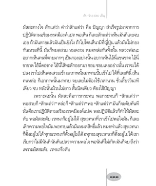 ผัสสะทางใจ สักแต่ว่า ค�ำว่าสักแต่ว่า คือ ปัญญา ส�ำเร็จรูปมาจากการ
ปฏิบัติตามอริยมรรคมีองค์แปดพอเห็นก็เลยสักแต่ว่าเห็นมันก็เลยจบ
เออ ถ้ามันตายแล้วมันเป็นยังไง ถ้าไปโดนสึนามิที่ญี่ปุ่น แล้วมันไม่กอง
กันเหรอทีนี้ มันก็หมดสวย หมดงาม หมดหล่อกันทั้งนั้น หลวงพ่อนะ
อยากเห็นคนที่ตายมากๆเป็นกองอย่างนั้นอยากเห็นไอ้นี่แขนขาดไอ้นี่
ขาขาดไอ้นี่คอขาดไอ้นี่ไส้ทะลักออกมาชอบชอบเลยอย่างนั้นเราจะได้
ปลงเราไปเห็นคนสวยเข้าเอาภาพนั้นมาทาบปั๊บเข้าไปได้ที่เลยทีนี้เห็น
คนหล่อ ก็เอาภาพนั้นมาทาบ จบเลยไม่ต้องใช้เวลานาน ชั่วเสี้ยววินาที
เดียว จบ หนังนั้นม้วนไม่ยาว สั้นนิดเดียว ตัองใช้ปัญญา
เพราะฉะนั้น ผัสสะคือการกระทบ พอกระทบก็ “สักแต่ว่า”
พอสวยก็“สักแต่ว่า”หล่อก็“สักแต่ว่า”พอ“สักแต่ว่า”มันก็จะดับทันที
นั่นคือเราปฏิบัติตามอริยมรรคมีองค์แปด พอปฏิบัติแล้วก็ท�ำให้ผัสสะ
ดับ พอผัสสะดับ เวทนาก็อยู่ไม่ได้ สุขเวทนาที่เราเข้าไปพอใจมัน ก็เลย
เลิกความพอใจมันพอทาบแล้วมันหมดสิทธิ์แล้วหมดท่าแล้วสุขเวทนา
ก็ตั้งอยู่ไม่ได้ทุกขเวทนาก็ตั้งอยู่ไม่ได้อทุกขมสุขเวทนาก็ตั้งอยู่ไม่ได้เขา
เรียกว่าไม่มีนันทินันทิแปลว่าความพอใจพอนันทิไม่เกิดมันก็จบถึงว่า
เพราะผัสสะดับ เวทนาจึงดับ
ดับ ว่าง สงบ เย็น
111
 