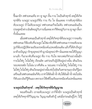 ขึ้นมาอีก สฬายตนะคือ ตา หู จมูก ลิ้น กาย ใจเป็นตัวทุกข์ เหตุให้เกิด
ทุกข์คือ นามรูป นามรูปก็คือ กาย กับ ใจ นั่นแหละ การดับทุกข์ต้อง
ดับนามรูป ถ้าไม่ดับนามรูป สฬายตนะก็จะไม่ดับ สฬายตนะมันเป็น
ประตูหน้าต่างมันติดอยู่กับกายนี่แหละตาก็ติดอยู่กับกายหูจมูกลิ้นฯ
ทั้งนั้นแหละ
เมื่อสฬายตนะเป็นตัวทุกข์ เหตุให้เกิดทุกข์คือนามรูป การจะดับ
สฬายตนะก็ต้องดับที่นามรูปไม่ใช่มาดับที่ตัวสฬายตนะการจะดับนาม
รูปก็ต้องปฏิบัติตามอริยมรรคมีองค์แปดเหมือนเดิมแล้วก็ได้ส�ำเร็จรูป
มาด้วยปัญญาจักขุงอุทะปาทิญาณังอุทะปาทิฯนั่นแหละพอได้ปัญญา
มาแล้ว ก็เอามาดับที่นามรูป คือ กาย กับใจ หลวงพ่อก็ท�ำอย่างนั้นอีก
กายไม่ใช่กู ใจไม่ใช่กู เรียนลัด แต่ก่อนก็ปฏิบัติอยู่อย่างนั้น เดินเวียน
รอบหอระฆัง ไปโน่น บางทีเดิน ๓ รอบเลย กายไม่ใช่กู ใจไม่ใช่กู กาย
ไม่ใช่กูใจไม่ใช่กูเดินเวียนอยู่อย่างนั้นต่อไปมันก็แตกฉานเองมันก็รู้เอง
เสร็จแล้วสฬายตนะมันก็ดับเราท�ำให้มันซ�้ำซ�้ำดับให้มันซ�้ำซ�้ำต่อไปมัน
ก็ดับเองมันก็รู้ทันเองเพราะเราใช้สติในอริยมรรคมีองค์แปดนั่นแหละ
นามรูปเป็นตัวทุกข์ – เหตุให้เกิดทุกข์คือวิญญาณ
พอเสร็จแล้ว เราจะดับนามรูป เราก็ตั้งอีก นามรูปเป็นตัวทุกข์
เหตุให้เกิดทุกข์ก็วิญญาณ วิญญาณคือตัวรู้ แต่เมื่อก่อนมันรู้โง่ๆ ไอ้รู้
ดับ ว่าง สงบ เย็น
113
 