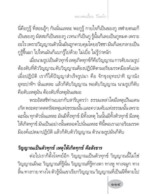 นี่คือกูรู้ ที่สอนรู้ๆ กันนั่นแหละ พอกูรู้ กายใจก็เป็นของกู สฬายตนะก็
เป็นของกู ผัสสะก็เป็นของกู เวทนาก็เป็นกู รู้นั้นก็เลยเป็นกูหมด เพราะ
อะไรเพราะวิญญาณตัวนั้นมันถูกควบคุมโดยอวิชชามันก็เลยกลายเป็น
กูรู้ขึ้นมา ไปไหนมันก็แบกรู้ไปด้วย ไม่เบื่อ ไม่รู้ว่าหนัก
เมื่อนามรูปเป็นตัวทุกข์เหตุเกิดทุกข์ก็คือวิญญาณการดับนามรูป
ต้องดับที่ตัววิญญาณดับวิญญาณต้องปฏิบัติตามอริยมรรคมีองค์แปด
เมื่อปฏิบัติ เราก็ได้ปัญญาส�ำเร็จรูปมา คือ จักขุงอุทะปาทิ ญาณัง
อุทะปาทิฯ นั่นแหละ แล้วก็ดับวิญญาณ พอดับวิญญาณ นามรูปก็ดับ
คือดับเหตุมัน ต้องดับที่เหตุมันเสมอ
พระอัสสชิท่านบอกกับสารีบุตรว่า ธรรมเหล่าใดมีเหตุเป็นแดน
เกิดพระตถาคตตรัสเหตุแห่งธรรมนั้นและความดับแห่งธรรมนั้นเพราะ
ฉะนั้น ทุกตัวนั่นแหละ มันมีทั้งทุกข์ มีทั้งเหตุ ในนั้นมีทั้งตัวทุกข์ มีเหตุ
ให้เกิดทุกข์ มันเป็นอย่างนั้นตลอดไปนั่นแหละ ทีนี้พอเราเอาอริยมรรค
มีองค์แปดมาปฏิบัติ แล้วก็ดับตัววิญญาณ ตัวนามรูปมันก็ดับ
วิญญาณเป็นตัวทุกข์ เหตุให้เกิดทุกข์ คือสังขาร
ต่อไปเราก็ตั้งโจทย์อีก วิญญาณเป็นตัวทุกข์ วิญญาณนี้ไม่ใช่
วิญญาณผีนะ วิญญาณที่รู้นั่น วิญญาณที่รู้ทางตา ทางหู ทางจมูก ทาง
ลิ้นทางกายทางใจตัวรู้นั่นเขาเรียกวิญญาณวิญญาณที่เป็นผีที่ตายไป
หลวงพ่อเอี้ยน  วิโนทโก
114
 