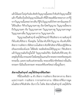 แล้วโน้นอย่าไปยุ่งกับมันตัดตัววิญญาณนี้แหละถ้าดับตัววิญญาณนี้ได้
แล้วก็ไม่ต้องไปเป็นวิญญาณโน้นแล้วทีนี้ถ้าสมมติผีมาหลอกเราเราก็รู้
จากวิญญาณนี้แหละว่าตาเห็นก็รู้กับวิญญาณที่เกิดทางตานั่นแหละถ้า
ได้ยินเสียง ก็ด้วยวิญญาณทางหู เรียกโสตวิญญาณ วิญญาณนี้หมาย
ถึงวิญญาณหก คือ วิญญาณทางตา วิญญาณทางหู วิญญาณทางจมูก
วิญญาณทางลิ้น วิญญาณทางกาย วิญญาณทางใจ
วิญญาณเป็นตัวทุกข์ เหตุให้เกิดทุกข์ ก็คือสังขาร ความดับทุกข์
ก็ต้องดับที่สังขาร ที่เหตุมัน ไม่ใช่มาดับที่ตัววิญญาณ ต้องดับที่ตัว
สังขารกายสังขารวจีสังขารมโนสังขารดับที่ตัวสังขารก็ต้องปฏิบัติตาม
อริยมรรคมีองค์แปด ให้มีพลัง พอมีพลังพอได้ปัญญามา ก็ดับสังขาร
แล้ววิญญาณมันก็อยู่ไม่ได้ วิญญาณมันก็ดับ นั่นคือดับที่ตัวเหตุ ตัว
เหตุมันทั้งนั้นธรรมเหล่าใดมีเหตุเป็นแดนเกิดพระตถาคตตรัสเหตุแห่ง
ธรรมนั้น และความดับแห่งธรรมนั้น พระองค์มีปกติตรัสอย่างนั้นเป็น
ธรรมดา นี่เป็นเรื่องธรรมดา พระองค์ต้องตรัสอย่างนี้อยู่เรื่อยๆ
สังขารเป็นตัวทุกข์ เหตุให้เกิดทุกข์คืออวิชชา
ทีนี้ยังเหลืออีก ๒ ตัว สังขาร กายสังขาร สังขารทางกาย สังขาร
แปลว่ากระท�ำ กายสังขาร การกระท�ำทางกาย วจีสังขารก็คือการพูด
มโนสังขารก็คือตัวคิด เรียกว่าใจ ใจคิด สังขารเป็นตัวทุกข์ เหตุให้เกิด
ดับ ว่าง สงบ เย็น
115
 