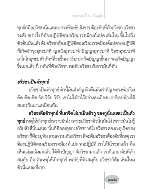 ทุกข์ก็คืออวิชชานั่นแหละการที่จะดับสังขารต้องดับที่ตัวอวิชชาอวิชชา
จะดับอย่างไรก็ต้องปฏิบัติตามอริยมรรคมีองค์แปดเห็นไหมขึ้นไปถึง
ตัวต้นมันแล้วดับอวิชชาต้องปฏิบัติตามอริยมรรคมีองค์แปดพอปฏิบัติ
ก็เกิดจักขุงอุทะปาทิ ญาณังอุทะปาทิ ปัญญาอุทะปาทิ วิชชาอุทะปาทิ
อาโลโกอุทะปาทิเกิดนิโรธขึ้นมาเรียกว่าเกิดปัญญาขึ้นมาพอเกิดปัญญา
ขึ้นมาแล้ว ก็มาดับที่ตัวอวิชชา พอดับอวิชชา สังขารมันก็ดับ
อวิชชาเป็นตัวทุกข์
อวิชชาเป็นตัวทุกข์ตัวนี้มันส�ำคัญตัวต้นมันส�ำคัญหลวงพ่อต้อง
คิด คิด คิด คิด วิจัย วิจัย เขาไม่ได้ว่าไว้อย่างละเอียด เราก็เลยต้องใช้
สมองกันนานเหมือนกัน
อวิชชาคือตัวทุกข์ ที่เอาจิตโง่มาเป็นตัวกู ของกูนั่นแหละเป็นตัว
ทุกข์เหตุให้เกิดทุกข์เพราะมันโง่เพราะอวิชชาตัวนั้นมันโง่เพราะมันไม่รู้
อริยสัจสี่นั่นแหละนั่นก็คือเหตุของอวิชชาหนึ่งอวิชชาสองเหตุเกิดของ
อวิชชาก็คือสมุทัยสามความดับอวิชชาสี่จะดับอวิชชาต้องดับที่เหตุเรา
ต้องปฏิบัติตามอริยมรรคมีองค์แปด พอปฏิบัติ เราได้นิโรธมาแล้ว คือ
เห็นแจ่มแจ้งมาแล้ว ได้ตัวปัญญา ตัววิชชามาแล้ว เราก็เอามาดับที่ตัว
สมุทัย คือ ตัวเหตุให้เกิดทุกข์ พอดับที่ตัวสมุทัย อวิชชาก็ดับ เห็นไหม
ตัวนี้แหละที่ยาก
หลวงพ่อเอี้ยน  วิโนทโก
116
 