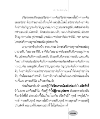 อวิชชาเหตุเกิดของอวิชชาความดับอวิชชาหนทางให้ถึงความดับ
ของอวิชชาต้องท�ำอย่างนั้นถึงจะได้แล้วเป็นไงทีนี้อวิชชาดับสังขารดับ
สังขารดับวิญญาณดับวิญญาณดับนามรูปดับนามรูปดับสฬายตนะดับ
สฬายตนะดับผัสสะดับผัสสะดับเวทนาดับเวทนาดับตัณหาดับตัณหา
ดับอุปาทานดับ อุปาทานดับภพดับ ภพดับชาติดับ ชาติดับ ชรา มรณะ
โสกะปะริเทวะทุกขะโทมะนัสอุปายาสดับ
เอามาจากข้างล่างบ้างชรามรณะโสกะปะริเทวะทุกขะโทมะนัสอุ
ปายาสดับก็เพราะชาติดับชาติดับก็เพราะภพดับภพดับก็เพราะอุปาทาน
ดับอุปาทานดับก็เพราะตัณหาดับตัณหาดับก็เพราะเวทนาดับเวทนาดับ
ก็เพราะผัสสะดับผัสสะดับก็เพราะสฬายตนะดับสฬายตนะดับก็เพราะ
นามรูปดับ นามรูปดับก็เพราะวิญญาณดับ วิญญาณดับก็เพราะสังขาร
ดับสังขารดับก็เพราะอวิชชาดับอวิชชาดับก็เพราะเหตุให้เกิดอวิชชามัน
ดับเห็นไหมพออวิชชาดับสังขารดับฯเวียนขึ้นเวียนลงอย่างนั้นเอาขึ้น
ลง ขึ้นลง เราจะเข้าใจ แล้วจะเห็นแจ้ง
ก่อนอื่นเราต้องจ�ำและปฏิบัติอริยมรรคมีองค์แปดต่อไปอริยสัจสี่
จ�ำไม่ยาก แต่ต้องเข้าใจ ต้องรู้ ทีนี้ปฏิจจสมุปบาท ตัวละครแต่ละตัว
ต้องจ�ำให้ได้ สามอย่างนี้มันเกี่ยวโยงกัน อริยสัจสี่ก็ ทุกข์ เหตุให้เกิด
ทุกข์ ความดับทุกข์ หนทางให้ถึงความดับทุกข์ พระพุทธเจ้าพระองค์รู้
อริยสัจสี่ พระองค์ก็เลยท�ำอย่างนี้ ไม่ใช่ดีดน�้ำมนต์
ดับ ว่าง สงบ เย็น
117
 