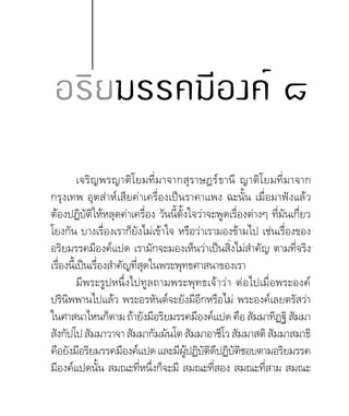 เจริญพรญาติโยมที่มาจากสุราษฎร์ธานี ญาติโยมที่มาจาก
กรุงเทพ อุตส่าห์เสียค่าเครื่องเป็นราคาแพง ฉะนั้น เมื่อมาฟังแล้ว
ต้องปฏิบัติให้หลุดค่าเครื่อง วันนี้ตั้งใจว่าจะพูดเรื่องต่างๆ ที่มันเกื่ยว
โยงกัน บางเรื่องเราก็ยังไม่เข้าใจ หรือว่าเรามองข้ามไป เช่นเรื่องของ
อริยมรรคมีองค์แปด เรามักจะมองเห็นว่าเป็นสิ่งไม่ส�ำคัญ ตามที่จริง
เรื่องนี้เป็นเรื่องส�ำคัญที่สุดในพระพุทธศาสนาของเรา
มีพระรูปหนึ่งไปทูลถามพระพุทธเจ้าว่า ต่อไปเมื่อพระองค์
ปรินิพพานไปแล้ว พระอรหันต์จะยังมีอีกหรือไม่ พระองค์เลยตรัสว่า
ในศาสนาไหนก็ตามถ้ายังมีอริยมรรคมีองค์แปดคือสัมมาทิฏฐิสัมมา
สังกัปโปสัมมาวาจาสัมมากัมมันโตสัมมาอาชีโวสัมมาสติสัมมาสมาธิ
คือยังมีอริยมรรคมีองค์แปดและมีผู้ปฏิบัติดีปฏิบัติชอบตามอริยมรรค
มีองค์แปดนั้น สมณะที่หนึ่งก็จะมี สมณะที่สอง สมณะที่สาม สมณะ
อริยมรรคมีองค์ ๘
 