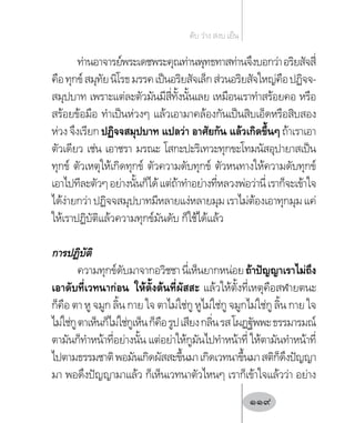 ท่านอาจารย์พระเดชพระคุณท่านพุทธทาสท่านจึงบอกว่าอริยสัจสี่
คือทุกข์สมุทัยนิโรธมรรคเป็นอริยสัจเล็กส่วนอริยสัจใหญ่คือปฏิจจ-
สมุปบาท เพราะแต่ละตัวมันมีสี่ทั้งนั้นเลย เหมือนเราท�ำสร้อยคอ หรือ
สร้อยข้อมือ ท�ำเป็นห่วงๆ แล้วเอามาคล้องกันเป็นสิบเอ็ดหรือสิบสอง
ห่วงจึงเรียก ปฏิจจสมุปบาท แปลว่า อาศัยกัน แล้วเกิดขึ้นๆถ้าเราเอา
ตัวเดียว เช่น เอาชรา มรณะ โสกะปะริเทวะทุกขะโทมนัสอุปายาสเป็น
ทุกข์ ตัวเหตุให้เกิดทุกข์ ตัวความดับทุกข์ ตัวหนทางให้ความดับทุกข์
เอาไปทีละตัวๆอย่างนั้นก็ได้แต่ถ้าท�ำอย่างที่หลวงพ่อว่านี่เราก็จะเข้าใจ
ได้ง่ายกว่าปฏิจจสมุปบาทมีหลายแง่หลายมุมเราไม่ต้องเอาทุกมุมแค่
ให้เราปฏิบัติแล้วความทุกข์มันดับ ก็ใช้ได้แล้ว
การปฏิบัติ
ความทุกข์ดับมาจากอวิชชานี่เห็นยากหน่อยถ้าปัญญาเราไม่ถึง
เอาดับที่เวทนาก่อน ให้ตั้งต้นที่ผัสสะ แล้วให้ตั้งที่เหตุคือสฬายตนะ
ก็คือ ตา หู จมูก ลิ้น กาย ใจ ตาไม่ใช่กู หูไม่ใช่กู จมูกไม่ใช่กู ลิ้น กาย ใจ
ไม่ใช่กูตาเห็นก็ไม่ใช่กูเห็นก็คือรูปเสียงกลิ่นรสโผฏฐัพพะธรรมารมณ์
ตามันก็ท�ำหน้าที่อย่างนั้น แต่อย่าให้กูมันไปท�ำหน้าที่ ให้ตามันท�ำหน้าที่
ไปตามธรรมชาติพอมันเกิดผัสสะขึ้นมาเกิดเวทนาขึ้นมาสติก็ดึงปัญญา
มา พอดึงปัญญามาแล้ว ก็เห็นเวทนาตัวไหนๆ เราก็เข้าใจแล้วว่า อย่าง
ดับ ว่าง สงบ เย็น
119
 