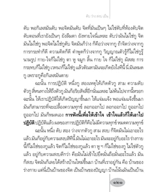 ดับ พอกิเลสมันดับ พอจิตมันดับ จิตที่มันเป็นๆ ไม่ใช่ดับที่ห้องดับจิต
ดับตอนที่เรายังเป็นๆ ยังลืมตา ยังหายใจนี่แหละ ดับว่ามันไม่ใช่กู จิต
มันไม่ใช่กู พอจิตไม่ใช่กูดับ จิตมันก็ว่าง ก็คือว่างจากกู ถ้าจิตว่างจากกู
การกระท�ำก็ดี ความคิดก็ดี ค�ำพูดก็ว่างจากกู วิญญาณตัวรู้ก็ไม่ใช่กูรู้
นามรูป กาย-ใจก็ไม่ใช่กู ตา หู จมูก ลิ้น กาย ใจ ก็ไม่ใช่กู ผัสสะ การ
กระทบก็ไม่ใช่กูเวทนาก็ไม่ใช่กูแล้วตัณหามันจะเกิดยังไงทีนี้นี่มันหมด
กู เพราะกูคือกิเลสมันตาย
ฉะนั้น การปฏิบัติ หนึ่งกู สองเหตุให้เกิดตัวกู สาม ความดับ
ตัวกูสี่หนทางให้ถึงตัวกูมันก็อริยสัจสี่อีกนั่นแหละไม่พ้นไปจากนี้หรอก
ฉะนั้น ให้เราปฏิบัติให้เกิดปัญญาขึ้นมา ให้แจ่มแจ้ง พอแจ่มแจ้งขึ้นมา
มันก็สามารถที่จะเปลื้องความทุกข์ ลอกออกไป ลอกออกไป ถูออกไป
ถูออกไป มันก็หมดเอง การฟังนี้เพื่อให้เข้าใจ เข้าใจแล้วก็ให้เอาไป
ปฏิบัติปฏิบัติแล้วผลของการปฏิบัติก็คือไม่มีความทุกข์หมดความทุกข์
ฉะนั้น หนึ่ง ดับ สอง ว่างจากตัวกู สาม สงบ ก็จิตมันไม่เอาอะไร
แล้วมันก็อยู่กับความสงบสิทีนี้มันไม่เอาอะไรมันจะอยู่กับอะไรร่างกาย
นี้ก็ไม่ใช่ของกูแล้ว จิตก็ไม่ใช่ของกูแล้ว ตา หู ฯ ก็ไม่ใช่ของกู ไม่ใช่ตัวกู
แล้ว อยู่กับความสงบดีกว่า คือมันไม่เข้าไปยึดมั่นถือมั่นอะไรแล้ว มัน
ก็สงบ จิตมันก็เลยได้สร้างบ้านใหม่ขึ้นมา บ้านที่เราอยู่กัน คือ บ้านของ
ร่างกาย แต่นี่เป็นบ้านของจิต เป็นบ้านของปัญญา บ้านโน้นมันเป็นบ้าน
ดับ ว่าง สงบ เย็น
121
 