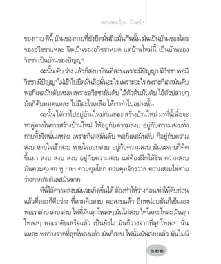 ของกาย ทีนี้ บ้านของกายที่ยังยึดมั่นถือมั่นกันนั้น มันเป็นบ้านของใคร
ของอวิชชาแหละ จิตเป็นของอวิชชาหมด แต่บ้านใหม่นี้ เป็นบ้านของ
วิชชา เป็นบ้านของปัญญา
ฉะนั้นดับว่างแล้วก็สงบบ้านที่สงบเพราะมีปัญญามีวิชชาพอมี
วิชชามีปัญญาไม่เข้าไปยึดมั่นถือมั่นอะไรเพราะอะไรเพราะกิเลสมันดับ
พอกิเลสมันดับหมดเพราะอวิชชามันดับไอ้ตัวต้นมันดับไอ้ตัวปลายๆ
มันก็ดับหมดแหละ ไม่มีอะไรเหลือ ให้เราท�ำไปอย่างนั้น
ฉะนั้น ให้เราไปอยู่บ้านใหม่กันเถอะ สร้างบ้านใหม่ มาที่นี้เพื่อจะ
หาลู่ทางในการสร้างบ้านใหม่ ให้อยู่กับความสงบ อยู่กับความสงบทั้ง
กายทั้งจิตนั่นแหละ เพราะกิเลสมันดับ พอกิเลสมันดับ ก็อยู่กับความ
สงบ หายใจเข้าสงบ หายใจออกสงบ อยู่กับความสงบ มันจะตายก็คิด
ขึ้นมา สงบ สงบ สงบ อยู่กับความสงบ แต่ต้องฝึกให้ชิน ความสงบ
มันควบคุมตา หู ฯลฯ ควบคุมโลก ควบคุมจักรวาล ความสงบไม่ตาย
ร่างกายกับกิเลสมันตาย
ทีนี้ไอ้ความสงบมันจะเกิดขึ้นได้ต้องท�ำให้ว่างก่อนท�ำให้ดับก่อน
แล้วที่สองก็คือว่าง ที่สามคือสงบ พอสงบแล้ว อีกหน่อยมันก็เย็นเอง
พอเราสงบสงบสงบไฟที่มันลุกโพลงๆมันไม่สงบไฟโลภะโทสะมันลุก
โพลงๆ พอเราดับเสร็จแล้ว เป็นยังไง มันก็ว่างจากที่ลุกโพลงๆ นั่น
แหละ พอว่างจากที่ลุกโพลงแล้ว มันก็สงบ ไฟนั้นมันสงบแล้ว มันไม่มี
หลวงพ่อเอี้ยน  วิโนทโก
122
 