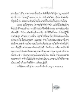 ออกซิเจนไม่มีอากาศมาหล่อเลี้ยงมันแล้วทีนี้มันก็ยังอุ่นๆอยู่พอเราใช้
เวลาไปเราภาวนาอยู่กับความสงบสงบต่อไปมันก็ค่อยเย็นลงเย็นจนถึง
ที่สุดทีนี้ ดับ ว่าง สงบ เย็น นี่คือสโลแกนที่ตั้งเอาไว้ตั้งแต่ข้างต้นโน้น
เอาละ ขอให้ทุกคน มีการปฏิบัติที่ก้าวหน้า แล้วก็ให้เจริญยิ่งๆ
ขึ้นไปในชีวิตของตัวเองเราเข้าใจอะไรที่ลึกซึ้งที่เราจะสามารถช่วยเหลือ
เพื่อนได้เราก็ช่วยเหลือเพื่อนในตอนที่เรายังมีชีวิตนี่แหละไม่ใช่ปฏิบัติ
จนถึงที่สุด แล้วค่อยช่วยเพื่อน ปฏิบัติไป ได้เท่าไหร่ก็ช่วยเพื่อนเท่านั้น
ยิ่งช่วยยิ่งได้ ไม่หมดหรอก ยิ่งเราช่วย เรายิ่งได้ หลวงพ่อช่วยเท่าไหร่ๆ
มันไม่หมดซักที ฉะนั้น ตอนนี้เราท�ำเพื่อตัวเอง ต่อไปก็ท�ำทั้งเพื่อตัว
เอง เพื่อผู้อื่น พองานของตัวเองเสร็จแล้ว ก็เหลืออย่างเดียว เหมือนที่
พระพุทธเจ้าท่านจบกิจของพระองค์แล้วตอนพระชนมายุ ๓๕ หลังจาก
นั้นอีก ๔๕ ปี เป็นงานของคนอื่นหมดเห็นไหม ฉะนั้น เราต้องเดินตาม
พระพุทธเจ้าเราก็จะไม่เสียทีที่เราเกิดมาเป็นคนยกระดับจิตให้ถึงความ
เป็นมนุษย์ แล้วเราก็จะได้ธรรมะที่เราปฏิบัติ
ขอให้ความเจริญในธรรมจงเกิดมีแก่ท่านทุกๆ คนเทอญ
ดับ ว่าง สงบ เย็น
123
 