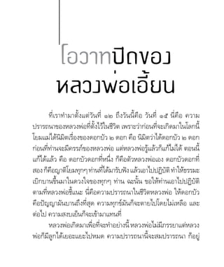 โอวาทปิดของ
หลวงพ่อเอี้ยน
ที่เราท�ำมาตั้งแต่วันที่ ๑๒ ถึงวันนี้คือ วันที่ ๑๕ นี่คือ ความ
ปรารถนาของหลวงพ่อที่ตั้งไว้ในชีวิต เพราะว่าก่อนที่จะเกิดมาในโลกนี้
โยมแม่ได้นิมิตเรื่องของดอกบัว ๒ ดอก คือ นิมิตว่าได้ดอกบัว ๒ ดอก
ก่อนที่ท่านจะมีครรภ์ของหลวงพ่อ แต่หลวงพ่อรู้แล้วก็แก้ไม่ได้ ตอนนี้
แก้ได้แล้ว คือ ดอกบัวดอกที่หนึ่ง ก็คือตัวหลวงพ่อเอง ดอกบัวดอกที่
สองก็คือญาติโยมทุกๆท่านที่ได้มารับฟังแล้วเอาไปปฏิบัติท�ำให้ธรรมะ
เบิกบานขึ้นมาในดวงใจของทุกๆ ท่าน ฉะนั้น ขอให้ท่านเอาไปปฏิบัติ
ตามที่หลวงพ่อชี้แนะ นี่คือความปรารถนาในชีวิตหลวงพ่อ ให้ดอกบัว
คือปัญญามันบานถึงที่สุด ความทุกข์มันก็จะตายไปโดยไม่เหลือ และ
ต่อไป ความสงบเย็นก็จะเข้ามาแทนที่
หลวงพ่อเกิดมาเพื่อที่จะท�ำอย่างนี้หลวงพ่อไม่มีภรรยาแต่หลวง
พ่อก็มีลูกได้เยอะแยะไปหมด ความปรารถนานี้จะสมปรารถนา ก็อยู่
 