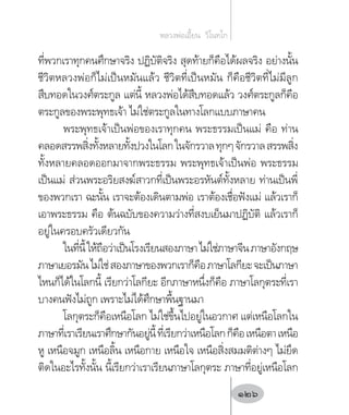 ที่พวกเราทุกคนศึกษาจริง ปฏิบัติจริง สุดท้ายก็คือได้ผลจริง อย่างนั้น
ชีวิตหลวงพ่อก็ไม่เป็นหมันแล้ว ชีวิตที่เป็นหมัน ก็คือชีวิตที่ไม่มีลูก
สืบทอดในวงศ์ตระกูล แต่นี้ หลวงพ่อได้สืบทอดแล้ว วงศ์ตระกูลก็คือ
ตระกูลของพระพุทธเจ้า ไม่ใช่ตระกูลในทางโลกแบบภาษาคน
พระพุทธเจ้าเป็นพ่อของเราทุกคน พระธรรมเป็นแม่ คือ ท่าน
คลอดสรรพสิ่งทั้งหลายทั้งปวงในโลกในจักรวาลทุกๆจักรวาลสรรพสิ่ง
ทั้งหลายคลอดออกมาจากพระธรรม พระพุทธเจ้าเป็นพ่อ พระธรรม
เป็นแม่ ส่วนพระอริยสงฆ์สาวกที่เป็นพระอรหันต์ทั้งหลาย ท่านเป็นพี่
ของพวกเรา ฉะนั้น เราจะต้องเดินตามพ่อ เราต้องเชื่อฟังแม่ แล้วเราก็
เอาพระธรรม คือ ต้นฉบับของความว่างที่สงบเย็นมาปฏิบัติ แล้วเราก็
อยู่ในครอบครัวเดียวกัน
ในที่นี้ให้ถือว่าเป็นโรงเรียนสองภาษาไม่ใช่ภาษาจีนภาษาอังกฤษ
ภาษาเยอรมันไม่ใช่สองภาษาของพวกเราก็คือภาษาโลกียะจะเป็นภาษา
ไหนก็ได้ในโลกนี้ เรียกว่าโลกียะ อีกภาษาหนึ่งก็คือ ภาษาโลกุตระที่เรา
บางคนฟังไม่ถูก เพราะไม่ได้ศึกษาพื้นฐานมา
โลกุตระก็คือเหนือโลก ไม่ใช่ขึ้นไปอยู่ในอวกาศ แต่เหนือโลกใน
ภาษาที่เราเรียนเราศึกษากันอยู่นี้ที่เรียกว่าเหนือโลกก็คือเหนือตาเหนือ
หู เหนือจมูก เหนือลิ้น เหนือกาย เหนือใจ เหนือสิ่งสมมติต่างๆ ไม่ยึด
ติดในอะไรทั้งนั้น นี้เรียกว่าเราเรียนภาษาโลกุตระ ภาษาที่อยู่เหนือโลก
หลวงพ่อเอี้ยน  วิโนทโก
126
 
