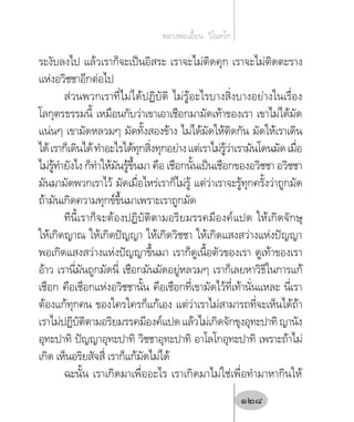 ระงับลงไป แล้วเราก็จะเป็นอิสระ เราจะไม่ติดคุก เราจะไม่ติดตะราง
แห่งอวิชชาอีกต่อไป
ส่วนพวกเราที่ไม่ได้ปฏิบัติ ไม่รู้อะไรบางสิ่งบางอย่างในเรื่อง
โลกุตรธรรมนี้ เหมือนกับว่าเขาเอาเชือกมามัดเท้าของเรา เขาไม่ได้มัด
แน่นๆ เขามัดหลวมๆ มัดทั้งสองข้าง ไม่ได้มัดให้ติดกัน มัดให้เราเดิน
ได้เราก็เดินได้ท�ำอะไรได้ทุกสิ่งทุกอย่างแต่เราไม่รู้ว่าเรามันโดนมัดเมื่อ
ไม่รู้ท�ำยังไง ก็ท�ำให้มันรู้ขึ้นมา คือ เชือกนั้นเป็นเชือกของอวิชชา อวิชชา
มันมามัดพวกเราไว้ มัดเมื่อไหร่เราก็ไม่รู้ แต่ว่าเราจะรู้ทุกครั้งว่าถูกมัด
ถ้ามันเกิดความทุกข์ขึ้นมาเพราะเราถูกมัด
ทีนี้เราก็จะต้องปฏิบัติตามอริยมรรคมีองค์แปด ให้เกิดจักษุ
ให้เกิดญาณ ให้เกิดปัญญา ให้เกิดวิชชา ให้เกิดแสงสว่างแห่งปัญญา
พอเกิดแสงสว่างแห่งปัญญาขึ้นมา เราก็ดูเนื้อตัวของเรา ดูเท้าของเรา
อ้าว เรานี่มันถูกมัดนี่ เชือกมันมัดอยู่หลวมๆ เราก็เลยหาวิธีในการแก้
เชือก คือเชือกแห่งอวิชชานั้น คือเชือกที่เขามัดไว้ที่เท้านั่นแหละ นี่เรา
ต้องแก้ทุกคน ของใครใครก็แก้เอง แต่ว่าเราไม่สามารถที่จะเห็นได้ถ้า
เราไม่ปฏิบัติตามอริยมรรคมีองค์แปดแล้วไม่เกิดจักขุงอุทะปาทิญานัง
อุทะปาทิ ปัญญาอุทะปาทิ วิชชาอุทะปาทิ อาโลโกอุทะปาทิ เพราะถ้าไม่
เกิด เห็นอริยสัจสี่ เราก็แก้มัดไม่ได้
ฉะนั้น เราเกิดมาเพื่ออะไร เราเกิดมาไม่ใช่เพื่อท�ำมาหากินให้
หลวงพ่อเอี้ยน  วิโนทโก
128
 