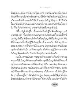 ร�่ำรวยอย่างเดียว เรายังมีงานที่จะต้องท�ำ งานส่วนตัวก็คือเพื่อที่จะแก้
มัด แก้ที่เขาผูกเชือกมัดเท้าของเราเอาไว้ นี่เราจะเห็นเมื่อเราปฏิบัติตาม
อริยมรรคมีองค์แปด แล้วก็เกิด จักขุงอุทะปาทิ ญานังอุทะปาทิ เป็นต้น
ขึ้นเท่านั้น เมื่อเราเห็นแล้ว เราก็แก้มัดที่เท้าของเรา เอาเชือกนั้นทิ้งออก
ไป ก็คือ กิเลสตัณหาตาย แต่ร่างกายคือเปลือกนอกยังอยู่
ทีนี้เราก็ดูไปยังผู้อื่น เมื่อสอดส่องไปยังผู้อื่น คือ เพื่อนฝูง ญาติ
พี่น้องของเรา ก็ให้ถือว่าทุกคนเป็นญาติพี่น้องของเราทั้งนั้นในโลกนี้
แต่ว่าญาติพี่น้องที่เป็นสายโลหิตก็เหมือนกับญาติพี่น้องที่อยู่ห่างๆ กัน
ทีนี้ท่านทุกคนที่มานั่งปฏิบัติกันอยู่ที่ตรงนี้ อาตมาถือว่านี่เป็นญาติทาง
ธรรม ญาติทางจิตที่ใกล้ชิดกันโดยเฉพาะ นี่ทุกคนเป็นญาติกันยิ่งกว่า
ญาติสายโลหิตเสียอีก แต่ถ้าหากญาติสายโลหิตมาปฏิบัติธรรม คนนั้น
ก็เป็นญาติเช่นเดียวกัน เรียกว่าเป็นญาติธรรมเช่นเดียวกัน
ฉะนั้น เราจะเห็นว่า พระพุทธเจ้าพระองค์จะดึงเสด็จพ่อของ
พระองค์ให้เป็นญาติกันพระองค์จะดึงราหุลให้เป็นญาติกันดึงใครๆที่
อยู่ในพระราชวังของพระองค์ให้มาเป็นญาติกัน เพราะว่าญาติภายนอก
มันห่างกันเหลือเกิน พอเป็นญาติกันแล้วก็ต้องท�ำหน้าที่ร่วมกัน คือท�ำ
หน้าที่ที่จะแก้เชือกของตัวเองแต่ละคนๆ แก้เชือกออก แล้วก็ช่วยผู้อื่น
คือ ช่วยชี้แนะผู้อื่นว่า นี่มันมีเชือกอยู่นะ ที่เขาเอามามัดไว้ที่เท้าทั้งสอง
ข้างมันมีเชือกอยู่ถึงเขามัดไว้หลวมๆให้เราเดินได้แต่แล้วเราก็ไม่รู้ถ้า
ดับ ว่าง สงบ เย็น
129
 