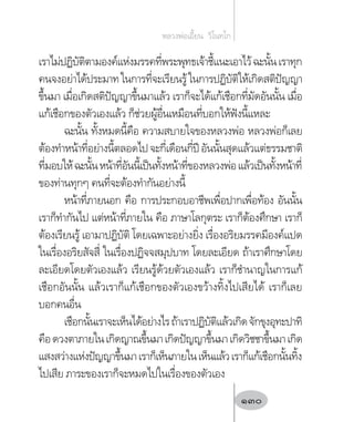 เราไม่ปฏิบัติตามองค์แห่งมรรคที่พระพุทธเจ้าชี้แนะเอาไว้ฉะนั้นเราทุก
คนจงอย่าได้ประมาทในการที่จะเรียนรู้ในการปฏิบัติให้เกิดสติปัญญา
ขึ้นมา เมื่อเกิดสติปัญญาขึ้นมาแล้ว เราก็จะได้แก้เชือกที่มัดอันนั้น เมื่อ
แก้เชือกของตัวเองแล้ว ก็ช่วยผู้อื่นเหมือนที่บอกให้ฟังนี้แหละ
ฉะนั้น ทั้งหมดนี้คือ ความสบายใจของหลวงพ่อ หลวงพ่อก็เลย
ต้องท�ำหน้าที่อย่างนี้ตลอดไปจะกี่เดือนกี่ปีอันนั้นสุดแล้วแต่ธรรมชาติ
ที่มอบให้ฉะนั้นหน้าที่อันนี้เป็นทั้งหน้าที่ของหลวงพ่อแล้วเป็นทั้งหน้าที่
ของท่านทุกๆ คนที่จะต้องท�ำกันอย่างนี้
หน้าที่ภายนอก คือ การประกอบอาชีพเพื่อปากเพื่อท้อง อันนั้น
เราก็ท�ำกันไป แต่หน้าที่ภายใน คือ ภาษาโลกุตระ เราก็ต้องศึกษา เราก็
ต้องเรียนรู้ เอามาปฏิบัติ โดยเฉพาะอย่างยิ่ง เรื่องอริยมรรคมีองค์แปด
ในเรื่องอริยสัจสี่ ในเรื่องปฏิจจสมุปบาท โดยละเอียด ถ้าเราศึกษาโดย
ละเอียดโดยตัวเองแล้ว เรียนรู้ด้วยตัวเองแล้ว เราก็ช�ำนาญในการแก้
เชือกอันนั้น แล้วเราก็แก้เชือกของตัวเองขว้างทิ้งไปเสียได้ เราก็เลย
บอกคนอื่น
เชือกนั้นเราจะเห็นได้อย่างไรถ้าเราปฏิบัติแล้วเกิดจักขุงอุทะปาทิ
คือดวงตาภายในเกิดญาณขึ้นมาเกิดปัญญาขึ้นมาเกิดวิชชาขึ้นมาเกิด
แสงสว่างแห่งปัญญาขึ้นมาเราก็เห็นภายในเห็นแล้วเราก็แก้เชือกนั้นทิ้ง
ไปเสีย ภาระของเราก็จะหมดไปในเรื่องของตัวเอง
หลวงพ่อเอี้ยน  วิโนทโก
130
 