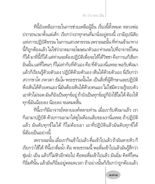 ทีนี้ยังเหลือภาระในการช่วยเหลือผู้อื่น เรื่องนี้ทั้งหมด หลวงพ่อ
ปรารถนามาตั้งแต่เด็ก เรียกว่าเราทุกคนที่มานั่งอยู่ตรงนี้ เรามีอุปนิสัย
แห่งการปฏิบัติธรรมในการแสวงหาธรรมเพราะฉะนั้นที่ท่านเข้ามาทาง
นี้ก็ถูกต้องแล้วไม่ใช่ว่าอาตมาจะโฆษณาตัวเองท่านจะไปที่อาจารย์ไหน
ก็ได้มาที่นี้ก็ได้แต่ท่านจะต้องปฏิบัติเพื่อจะให้ได้วิชชาคือการแก้เชือก
อันนั้น แต่ที่ไหนๆ ก็ไม่เท่ากับที่ตัวเอง คือ ที่ตัวเองนี่แหละ พอรับฟังมา
แล้วก็เรียนรู้ด้วยตัวเอง ปฏิบัติด้วยตัวเอง เห็นได้ด้วยตัวเอง นี่เรียกว่า
สวากขาโต ภควตา ธัมโม พระธรรมนั้นใด เป็นสิ่งที่ผู้ศึกษาและปฏิบัติ
พึงเห็นได้ด้วยตนเองนี่มันต้องเห็นได้ด้วยตนเองไม่ใช่มีความรู้รอบตัว
เอาหัวไม่รอดมันก็ยังเป็นทุกข์อยู่ถ้ายังเป็นทุกข์อยู่ก็ยังใช้ไม่ได้ต้องให้
ทุกข์มันน้อยลง น้อยลง จนหมดสิ้น
ทีนี้เราก็มีอาจารย์หลายองค์หลายท่าน เมื่อเรารับฟังมาแล้ว เรา
ก็เอามาปฏิบัติ ด้วยการเอามาใส่ดูในห้องแล็บของเรานี่แหละ ถ้าปฏิบัติ
แล้ว มันดับทุกข์ไม่ได้ ก็ไม่ต้องเอา เอาที่ปฏิบัติแล้วมันดับทุกข์ได้
นี่ต้องเป็นอย่างนี้
เพราะฉะนั้นเมื่อเรากินเข้าไปแล้วดื่มเข้าไปแล้วถ้ามันหายหิวก็
เรียกว่าใช้ได้ ทีนี้เราดื่มน�้ำ คือ พระธรรมนี้ พอดื่มเข้าไปแล้วมันรู้สึกว่า
ชุ่มฉ�่ำ เย็น แล้วก็ไม่หิวอีกต่อไป คือพอดื่มเข้าไปแล้ว มันอิ่ม คิดทีไหน
ก็อิ่มทีนั้น แล้วมันก็อิ่มอยู่ตลอดเวลา ถ้าอย่างนั้นก็เรียกว่าถูกต้องแล้ว
ดับ ว่าง สงบ เย็น
131
 