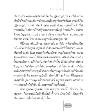 เห็นอริยสัจ พอเห็นอริยสัจนั่นก็คือเห็นปฏิจจสมุปบาท อย่าไปแยกว่า
อริยสัจกับปฏิจจสมุปบาทเป็นคนละเรื่องทุกข์สมุทัยนิโรธมรรคก็คือ
ปฏิจจสมุปบาทวงเล็ก คือ ตัวอย่าง พอเห็นตัวอย่างอย่างนั้นแล้วก็ไป
ท�ำการบ้าน ไปท�ำการบ้านปฏิจจสมุปบาทวงใหญ่ ที่ตั้งต้นด้วย อวิชชา
สังขาร วิญญาณ นามรูป อายตนะ ผัสสะ เวทนา ตัณหา อุปาทาน ภพ
ชาติ ชรา มรณะ โสกะปะริเทวะทุกขะโทมะนัสอุปายาส
ทีนี้พอเราเห็นปฏิจจสมุปบาทแล้ว เราก็ต้องดูว่าช่วงไหนเป็น
ยังไงเห็นแล้วก็ปฏิบัติปฏิบัติแล้วก็สลัดความทุกข์ทิ้งไปเช่นว่าเมื่อเรา
เห็นทุกข์ สมุทัย นิโรธ มรรค คือเห็น อวิชชา เหตุเกิดของอวิชชา ความ
ดับของอวิชชา หนทางให้ถึงความดับของอวิชชา เสร็จแล้วก็เอาอริยสัจ
นั้นแหละไปทาบ แล้วก็เอาไปดับอวิชชาตัวนั้น เมื่อดับอวิชชา สังขาร
วิญญาณฯมันก็ดับตามกันไปหมดพอดับตามกันไปหมดแล้วเราก็เริ่ม
จะเห็นพระพุทธเจ้าลางๆแล้วพอเราเห็นพระพุทธเจ้าแล้วเราก็น้อมน�ำ
พระพุทธเจ้า คือ ความสงบเย็นนั้น น�ำมาไว้ที่กาย ที่วาจา ที่จิตของเรา
แล้วเราก็อยู่กับพระพุทธเจ้าตลอดชีวิตนี้ อยู่กับความดับ ความว่าง
ความสงบ แล้วมันก็เย็น นั่น พระพุทธเจ้าอยู่ที่ตรงนั้น
ถ้าเราดูภาพปฏิจจสมุปบาท พระพุทธเจ้าจะชี้ไปที่วงว่าง คือ
สุญญตา คือความไม่ยึดมั่นถือมั่นสิ่งทั้งปวง เป็นอนิจจัง เป็นทุกขัง
เป็นอนัตตา เข้าไปยึดมั่นถือมั่นไม่ได้
ดับ ว่าง สงบ เย็น
133
 