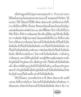 เมื่อภิกษุรูปหนึ่งไปทูลถามพระพุทธเจ้าว่า ถ้าเอาอย่างย่อๆ
ได้ไหมในธรรมะในพระพุทธศาสนาของเรานี้ พระพุทธเจ้าก็ตรัสว่า ได้
เอาย่อๆ ก็ได้ ให้เธอจ�ำไว้ให้ดี สัพเพ ธัมมานาลัง อะภินิเวสายะ สิ่งทั้ง
ปวง (สิ่งทั้งปวงนี้ก็คือ ทั้งหมด ที่พระองค์สอนทั้งหมดในพระไตรปิฎก
๔๕เล่มนั่นแหละแต่สมัยก่อน๘๐เล่มทีนี้มันมากไปกว่านั้นสิ่งทั้งปวง
ก็คือ ทั้งโลก ทั้งจักรวาลนั่นแหละ ที่ตาเห็น หูได้ยิน จมูกได้กลิ่น ลิ้นลิ้ม
รส กายสัมผัส จิตรู้ธรรมารมณ์ นั่นแหละคือสิ่งทั้งปวง) สิ่งทั้งปวงอัน
ใครๆ (ก็คือพวกเรานี่แหละ) ไม่ควรเข้าไปยึดมั่นถือมั่น ดีก็ไม่เข้าไปยึด
มั่นถือมั่น ชั่วก็ไม่เข้าไปยึดมั่นถือมั่น สวยก็ไม่เข้าไปยึดมั่นถือมั่น รวย
ก็ไม่เข้าไปยึดมั่นถือมั่นสามีภรรยาทรัพย์สมบัติอะไรก็ไม่เข้าไปยึดมั่น
ถือมั่น นี่สิ่งทั้งปวงอันใครๆ ไม่ควรเข้าไปยึดมั่นถือมั่น ว่าเป็นตัวกู
ว่าเป็นของกู เพราะไอ้ตัวกูมันไม่มี พอปฏิบัติตามปฏิจจสมุปบาทแล้ว
ตัวกูมันไม่มี ตัวกูมันหายไป เมื่อตัวกูหายไป ก็ไม่ต้องเข้ายึดมั่นถือมั่น
แล้ว เมื่อเรายังมีตัวกูอยู่ มันก็เข้าไปยึดถือในตัวกู พอไปแยกตัวกูออก
หมดอ้าวตัวกูมันไม่มีนี่เมื่อตัวกูมันไม่มีจะเข้าไปยึดมั่นถือมั่นอะไรล่ะ
ตัวกูไม่มี ของกูก็ไม่มี ฉะนั้น อย่าเข้าไปยึดมั่นถือมั่น
ให้จ�ำไว้แม่นๆ ทุกคนต้องจ�ำคาถานี้ สัพเพ ธัมมานาลัง อะภินิ
เวสายะ สิ่งทั้งปวงอันใครๆ ไม่ควรเข้าไปยึดมั่นถือมั่นว่าเป็นตัวตน ว่า
เป็นของตน อวิชชาเกิดก็เพราะเข้าไปยึดมั่นถือมั่นจิต สังขาร คือ กาย
หลวงพ่อเอี้ยน  วิโนทโก
134
 
