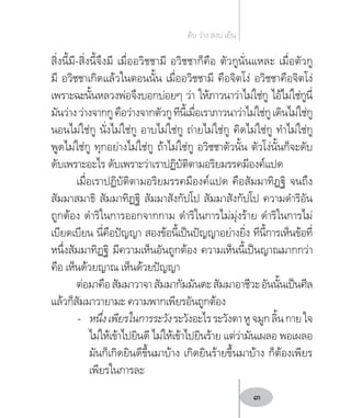 สิ่งนี้มี-สิ่งนี้จึงมี เมื่ออวิชชามี อวิชชาก็คือ ตัวกูนั่นแหละ เมื่อตัวกู
มี อวิชชาเกิดแล้วในตอนนั้น เมื่ออวิชชามี คือจิตโง่ อวิชชาคือจิตโง่
เพราะฉะนั้นหลวงพ่อจึงบอกบ่อยๆ ว่า ให้ภาวนาว่าไม่ใช่กู ไอ้ไม่ใช่กูนี่
มันว่างว่างจากกูคือว่างจากตัวกูทีนี้เมื่อเราภาวนาว่าไม่ใช่กูเดินไม่ใช่กู
นอนไม่ใช่กู นั่งไม่ใช่กู อาบไม่ใช่กู ถ่ายไม่ใช่กู คิดไม่ใช่กู ท�ำไม่ใช่กู
พูดไม่ใช่กู ทุกอย่างไม่ใช่กู ถ้าไม่ใช่กู อวิชชาตัวนั้น ตัวโง่นั้นก็จะดับ
ดับเพราะอะไร ดับเพราะว่าเราปฏิบัติตามอริยมรรคมีองค์แปด
เมื่อเราปฏิบัติตามอริยมรรคมีองค์แปด คือสัมมาทิฏฐิ จนถึง
สัมมาสมาธิ สัมมาทิฏฐิ สัมมาสังกัปโป สัมมาสังกัปโป ความด�ำริอัน
ถูกต้อง ด�ำริในการออกจากกาม ด�ำริในการไม่มุ่งร้าย ด�ำริในการไม่
เบียดเบียน นี่คือปัญญา สองข้อนี้เป็นปัญญาอย่างยิ่ง ทีนี้การเห็นข้อที่
หนึ่งสัมมาทิฏฐิ มีความเห็นอันถูกต้อง ความเห็นนี้เป็นญาณมากกว่า
คือ เห็นด้วยญาณ เห็นด้วยปัญญา
ต่อมาคือสัมมาวาจาสัมมากัมมันตะสัมมาอาชีวะอันนั้นเป็นศีล
แล้วก็สัมมาวายามะ ความพากเพียรอันถูกต้อง
-	 หนึ่งเพียรในการระวังระวังอะไรระวังตาหูจมูกลิ้นกายใจ
ไม่ให้เข้าไปยินดี ไม่ให้เข้าไปยินร้าย แต่ว่ามันเผลอ พอเผลอ
มันก็เกิดยินดีขึ้นมาบ้าง เกิดยินร้ายขึ้นมาบ้าง ก็ต้องเพียร
เพียรในการละ
ดับ ว่าง สงบ เย็น
3
 