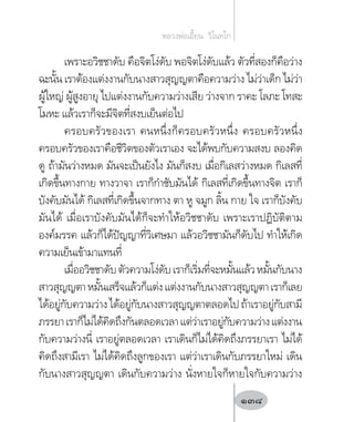 เพราะอวิชชาดับ คือจิตโง่ดับ พอจิตโง่ดับแล้ว ตัวที่สองก็คือว่าง
ฉะนั้น เราต้องแต่งงานกับนางสาวสุญญตาคือความว่าง ไม่ว่าเด็ก ไม่ว่า
ผู้ใหญ่ ผู้สูงอายุ ไปแต่งงานกับความว่างเสีย ว่างจาก ราคะ โลภะ โทสะ
โมหะ แล้วเราก็จะมีจิตที่สงบเย็นต่อไป
ครอบครัวของเรา คนหนึ่งก็ครอบครัวหนึ่ง ครอบครัวหนึ่ง
ครอบครัวของเราคือชีวิตของตัวเราเอง จะได้พบกับความสงบ ลองคิด
ดู ถ้ามันว่างหมด มันจะเป็นยังไง มันก็สงบ เมื่อกิเลสว่างหมด กิเลสที่
เกิดขึ้นทางกาย ทางวาจา เราก็ก�ำชับมันได้ กิเลสที่เกิดขึ้นทางจิต เราก็
บังคับมันได้ กิเลสที่เกิดขึ้นจากทาง ตา หู จมูก ลิ้น กาย ใจ เราก็บังคับ
มันได้ เมื่อเราบังคับมันได้ก็จะท�ำให้อวิชชาดับ เพราะเราปฏิบัติตาม
องค์มรรค แล้วก็ได้ปัญญาที่วิเศษมา แล้วอวิชชามันก็ดับไป ท�ำให้เกิด
ความเย็นเข้ามาแทนที่
เมื่ออวิชชาดับตัวความโง่ดับเราก็เริ่มที่จะหมั้นแล้วหมั้นกับนาง
สาวสุญญตาหมั้นเสร็จแล้วก็แต่งแต่งงานกับนางสาวสุญญตาเราก็เลย
ได้อยู่กับความว่างได้อยู่กับนางสาวสุญญตาตลอดไปถ้าเราอยู่กับสามี
ภรรยาเราก็ไม่ได้คิดถึงกันตลอดเวลาแต่ว่าเราอยู่กับความว่างแต่งงาน
กับความว่างนี่ เราอยู่ตลอดเวลา เราเดินก็ไม่ได้คิดถึงภรรยาเรา ไม่ได้
คิดถึงสามีเรา ไม่ได้คิดถึงลูกของเรา แต่ว่าเราเดินกับภรรยาใหม่ เดิน
กับนางสาวสุญญตา เดินกับความว่าง นั่งหายใจก็หายใจกับความว่าง
หลวงพ่อเอี้ยน  วิโนทโก
138
 