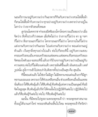 นอนก็ภาวนาอยู่กับความว่างกินอาหารก็กินกับความว่างสวมใส่เสื้อผ้า
ก็สวมใส่เสื้อผ้ากับความว่างทุกอย่างอยู่กับความว่างเพราะว่าเราอยู่ใน
โลกว่าง ว่างจากตัวตนทั้งหมด
ดูก่อนโมคคราช ท่านจงมีสติมองโลกโดยความเป็นของว่าง เมื่อ
จิตว่าง สิ่งทั้งปวงก็ว่างหมด เมื่อจิตไม่ว่าง ร่างกายก็ไม่ว่าง ตา หู ฯลฯ
ก็ไม่ว่าง สิ่งภายนอกก็ไม่ว่าง โลกภายนอกก็ไม่ว่าง โลกภายในก็ไม่ว่าง
แต่งงานกับความว่างกันเถอะ ไปแต่งงานกับความว่าง พอแต่งงานอยู่
ตัวแล้ว เว้นทุกสิ่งทุกอย่างไปแล้ว ต่อไปก็สงบทีนี้ อยู่กับความสงบ
ครอบครัวสงบเย็นครอบครัวของแต่ละคนแต่ละคนคือครอบครัวของ
จิตของใจตัวเองจะสงบทีนี้แล้วเราก็ย้ายจากอยู่กับความว่างเป็นอยู่กับ
ความสงบต่อไปก็ไม่ต้องแต่งแล้วเพราะมันดีขึ้นแล้วมันสงบแล้วเตสํ
วูปสโม สุโข การเข้าไปสงบร�ำงับสังขารทั้งปวงเป็นสุข คือ สุขเย็น
ทีนี้พอแต่งแล้วไม่ใช่เราไม่มีลูกไม่มีหลานพอแต่งแล้วเราก็มีลูก
หลานเยอะแยะเพราะเราได้ช่วยเหลือคนอื่นช่วยเหลือคนอื่นนั่นแหละ
นั่นคือเราได้สืบพันธุ์แล้วได้สืบพันธุ์คือพันธุ์แห่งความเป็นมนุษย์คือมี
จิตใจสูงสุด สืบพันธุ์แล้วก็ท�ำให้คนนั้นไปปฏิบัติกันต่อไป ปฏิบัติต่อไป
แล้วก็สืบพันธุ์กันต่อไป ต่อไป ก็สืบพันธุ์กันต่อไป
ฉะนั้น ที่มีพระไปทูลถามพระพุทธเจ้าว่า พระพุทธศาสนาจะ
ตั้งอยู่ได้นานเท่าไหร่ พระอรหันต์จะสิ้นไปไหม พระพุทธเจ้าก็ตรัสว่า
ดับ ว่าง สงบ เย็น
139
 