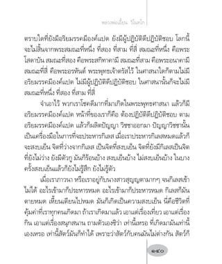 ตราบใดที่ยังมีอริยมรรคมีองค์แปด ยังมีผู้ปฏิบัติดีปฏิบัติชอบ โลกนี้
จะไม่สิ้นจากพระสมณะที่หนึ่ง ที่สอง ที่สาม ที่สี่ สมณะที่หนึ่ง คือพระ
โสดาบัน สมณะที่สอง คือพระสกิทาคามี สมณะที่สาม คือพระอนาคามี
สมณะที่สี่ คือพระอรหันต์ พระพุทธเจ้าตรัสไว้ ในศาสนาใดก็ตามไม่มี
อริยมรรคมีองค์แปด ไม่มีผู้ปฏิบัติดีปฏิบัติชอบ ในศาสนานั้นก็จะไม่มี
สมณะที่หนึ่ง ที่สอง ที่สาม ที่สี่
จ�ำเอาไว้ พวกเราโชคดีมากที่มาเกิดในพระพุทธศาสนา แล้วก็มี
อริยมรรคมีองค์แปด หน้าที่ของเราก็คือ ต้องปฏิบัติดีปฏิบัติชอบ ตาม
อริยมรรคมีองค์แปด แล้วก็ผลิตปัญญา วิชชาออกมา ปัญญาวิชชานั้น
เป็นเครื่องมือในการที่จะประหารกิเลสเมื่อเราประหารกิเลสหมดแล้วก็
จะสงบเย็น จิตที่ว่างจากกิเลส เป็นจิตที่สงบเย็น จิตที่ยังมีกิเลสเป็นจิต
ที่ยังไม่ว่าง ยังมีตัวกู มันก็ร้อนบ้าง สงบเย็นบ้าง ไม่สงบเย็นบ้าง ในบาง
ครั้งสงบเย็นแล้วก็ยังไม่รู้สึก ยังไม่รู้ตัว
เมื่อเราภาวนา หรือเราอยู่กับนางสาวสุญญตามากๆ จนกิเลสเข้า
ไม่ได้ อะไรเข้ามาก็ประหารหมด อะไรเข้ามาก็ประหารหมด กิเลสก็มัน
ตายหมด เหี้ยนเตียนไปหมด มันก็เกิดเป็นความสงบเย็น นี่คือชีวิตที่
คุ้มค่าที่เราทุกคนเกิดมาถ้าเราเกิดมาแล้วเอาแต่เรื่องเที่ยวเอาแต่เรื่อง
กิน เอาแต่เรื่องสนุกสนาน ถามตัวเองซิว่า เท่านี้เหรอ ที่เกิดมามันเท่านี้
เองเหรอ เท่านี้สัตว์มันก็ท�ำได้ เพราะว่าสัตว์กับคนมันไม่ต่างกัน สัตว์ก็
หลวงพ่อเอี้ยน  วิโนทโก
140
 
