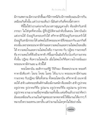 มีการเสพกามมีความกลัวขึ้นมาก็มีการหนีภัยมีการหลับนอนมีการกิน
เหมือนกันทั้งนั้น แต่ว่าเราจะเห็นว่า นี่มันต่างกันที่ตรงนี้ต่างหาก
ทีนี้ไม่ใช่ว่าเราแต่งงานกับนางสาวสุญญตาแล้ว ต้องเลิกกับสามี
ภรรยา ไม่ใช่จุดที่ตรงนั้น ผู้ที่ปฏิบัติตามล�ำดับขั้นตอน โสดาบันยัง
แต่งงานได้ ยังอยู่กับครอบครัวได้ สกิทาคามีก็ยังอยู่กับครอบครัวได้
ยังอยู่กับสามีภรรยาได้แต่พอไปถึงพระอนาคามีจึงจะแยกกันแยกกันที่
ตรงนั้นเพราะพระอนาคามีท่านละความพอใจและความไม่พอใจลงเสีย
ได้ ความพอใจและความไม่พอใจคือ กามราคะ กับ ปฏิคะ กามราคะก็
คือ ความพอใจที่ดึงเข้ามาหาตัว ทีนี้นอกนั้นมันก็เกี่ยวโยงกับกามราคะ
ทั้งนั้น ปฏิคะ คือความไม่พอใจ เมื่อไม่พอใจก็คือความโกรธนั่นเอง
พระอนาคามีท่านละ ๒ ตัวนี้ได้
พระโสดาบัน ละสักกายะทิฐิ วิจิกิจฉา ศีลพตปรามาต พระสกิ
ทาคามีเพียงท�ำ โลภะ โทสะ โมหะ ให้เบาบาง พระอนาคามีท่านละ
กามราคะ กับปฏิคะ นี่คือทั้งสาม ทั้งพระโสดาบัน สกิทาคามี อนาคามี
ละได้๕ตัวแต่พระอรหันต์ท่านต้องมีงานหนักต้องละอีก๕ตัวรูปราคะ
อรูปราคะ รูปราคะก็คือ รูปฌาน อรูปราคะก็คือ อรูปฌาน รูปราคะ
อรูปราคะ มานะ มานะนี่ทุกคนมีมานะทั้งนั้น แต่เสร็จแล้วเราอย่าคิดว่า
มันจะเหมือนกันมานะในค�ำพูดของภาษาตลาดนี่ให้มีมานะให้มากๆก็
หมายถึงความอดทน อดกลั้น แต่ว่ามานะในโลกุตรไม่ใช่อย่างนั้น
ดับ ว่าง สงบ เย็น
141
 