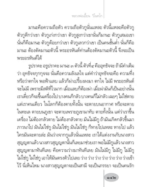 มานะคือความถือตัว ความถือตัวกูนั่นแหละ ตัวนี้แหละคือตัวกู
ตัวกูดีกว่าเขา ตัวกูเก่งกว่าเขา ตัวกูสูงกว่าเขานั่นก็มานะ ตัวกูเสมอเขา
นั่นก็คือมานะ ตัวกูด้อยกว่าเขา ตัวกูเลวกว่าเขา เป็นคนชั้นต�่ำ นั่นก็คือ
มานะ ต้องตัดมานะตัวนี้ พระอรหันต์ท่านต้องตัดมานะตัวนี้ จึงจะเป็น
พระอรหันต์ได้
รูปราคะอรูปราคะมานะ๓ตัวนี้ตัวที่๔คืออุทธัจจะถ้ามีค�ำเต็ม
ว่า อุทธัจจกุกกุจจะ นั่นคือความลังเลใจ แต่ค�ำว่าอุทธัจจะคือ ความทึ่ง
หรือว่าตกใจ พอฟ้าแลบ แล้วก็ผ่าเปรี้ยงลงมา ตกใจ ไม่มี พระอรหันต์
จะไม่มี เพราะมีสติที่ไวมาก เมื่อแลบก็ต้องผ่า เมื่อผ่ามันก็เป็นอย่างนั้น
เราเดี๋ยวก็จะขึ้นเครื่องไปบางคนก็กลัวบางคนก็ไม่กลัวเฉยๆไม่ใช่ตาย
แต่เราคนเดียว ในโลกก็ต้องตายทั้งนั้น จะตายบนอากาศ หรือจะตาย
ในทะเล ตายบนภูเขา จะตายเพราะภูเขามาทับ ตายทั้งนั้น แต่ว่าเราขึ้น
เครื่อง ไม่ต้องกลัวตาย ไม่ต้องกลัวตาย มันไม่มีกู ถ้ามันเกิดกลัวขึ้นมา
ภาวนาไป มันไม่ใช่กู มันไม่ใช่กู มันไม่ใช่กู ก็หายไปแหละ หายไป แล้ว
ใครมันจะตายล่ะ มันว่างจากกูแล้วนั่นแหละ เราได้แต่งงานกับนางสาว
สุญญตาแล้วนางสาวสุญญตานั้นก็เลยมาช่วยเราพอไม่มีกูแล้วนางสาว
สุญญตามาทันทีเลย คือความว่างมาทันทีเลย มันไม่มีกู ไม่มีกู ไม่มีกู
ไม่ใช่กู ไม่ใช่กู เอาให้มันตรงตัวไปเลย ว่าง ว่าง ว่าง ว่าง ว่าง ว่าง ว่างเข้า
ไว้ นี่เห็นไหม นางสาวสุญญตาจะเป็นสามี จะเป็นภรรยา จะเป็นคนรัก
หลวงพ่อเอี้ยน  วิโนทโก
142
 