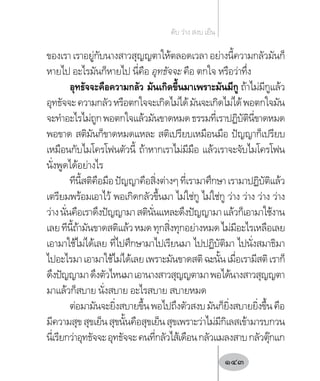 ของเรา เราอยู่กับนางสาวสุญญตาให้ตลอดเวลา อย่างนี้ความกลัวมันก็
หายไป อะไรมันก็หายไป นี่คือ อุทธัจจะ คือ ตกใจ หรือว่าทึ่ง
อุทธัจจะคือความกลัว มันเกิดขึ้นมาเพราะมันมีกู ถ้าไม่มีกูแล้ว
อุทธัจจะความกลัวหรือตกใจจะเกิดไม่ได้มันจะเกิดไม่ได้พอตกใจมัน
จะท�ำอะไรไม่ถูกพอตกใจแล้วมันขาดหมดธรรมที่เราปฏิบัตินี่ขาดหมด
พอขาด สติมันก็ขาดหมดแหละ สติเปรียบเหมือนมือ ปัญญาก็เปรียบ
เหมือนกับไมโครโฟนตัวนี้ ถ้าหากเราไม่มีมือ แล้วเราจะจับไมโครโฟน
นั่งพูดได้อย่างไร
ทีนี้สติคือมือปัญญาคือสิ่งต่างๆที่เรามาศึกษาเรามาปฏิบัติแล้ว
เตรียมพร้อมเอาไว้ พอเกิดกลัวขึ้นมา ไม่ใช่กู ไม่ใช่กู ว่าง ว่าง ว่าง ว่าง
ว่างนั่นคือเราดึงปัญญามาสตินั่นแหละดึงปัญญามาแล้วก็เอามาใช้งาน
เลยทีนี้ถ้ามันขาดสติแล้วหมดทุกสิ่งทุกอย่างหมดไม่มีอะไรเหลือเลย
เอามาใช้ไม่ได้เลย ที่ไปศึกษามาไปเรียนมา ไปปฏิบัติมา ไปนั่งสมาธิมา
ไปอะไรมาเอามาใช้ไม่ได้เลยเพราะมันขาดสติฉะนั้นเมื่อเรามีสติเราก็
ดึงปัญญามาดึงตัวไหนมาเอานางสาวสุญญตามาพอได้นางสาวสุญญตา
มาแล้วก็สบาย นั่งสบาย อะไรสบาย สบายหมด
ต่อมามันจะยิ่งสบายขึ้นพอไปถึงตัวสงบมันก็ยิ่งสบายยิ่งขึ้นคือ
มีความสุขสุขเย็นสุขนั้นคือสุขเย็นสุขเพราะว่าไม่มีกิเลสเข้ามารบกวน
นี่เรียกว่าอุทธัจจะอุทธัจจะคนที่กลัวไส้เดือนกลัวแมลงสาบกลัวตุ๊กแก
ดับ ว่าง สงบ เย็น
143
 