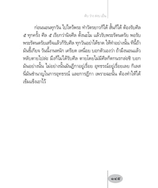 ก่อนนอนทุกวัน ไปไหว้พระ ท�ำวัตรยาวก็ได้ สั้นก็ได้ ต้องรับศีล
๕ ทุกครั้ง ศีล ๕ เรียกว่านิจศีล ตั้งนะโม แล้วรับพระรัตนตรัย พอรับ
พระรัตนตรัยเสร็จแล้วก็รับศีล ทุกวันอย่าได้ขาด ให้ท�ำอย่างนั้น ทีนี้ถ้า
มันขี้เกียจ วันนี้งานหนัก เครียด เหนื่อย บอกตัวเองว่า ถ้ามึงนอนแล้ว
หลับตายไปล่ะ มึงก็ไม่ได้รับศีล ตายโดยไม่มีศีลก็ตกนรกล่ะซิ บอก
มันอย่างนั้น ไม่อย่างนั้นมันฎีกาอยู่เรื่อย อุทธรณ์อยู่เรื่อยเลย กิเลส
นี่มันช�ำนาญในการอุทธรณ์ และการฎีกา เพราะฉะนั้น ต้องท�ำให้ได้
เข้มแข็งเอาไว้
ดับ ว่าง สงบ เย็น
145
 