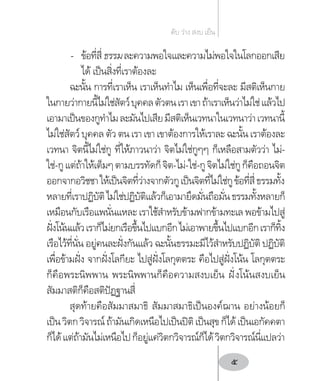 -	 ข้อที่สี่ธรรมละความพอใจและความไม่พอใจในโลกออกเสีย
ได้ เป็นสิ่งที่เราต้องละ
ฉะนั้น การที่เราเห็น เราเห็นท�ำไม เห็นเพื่อที่จะละ มีสติเห็นกาย
ในกายว่ากายนี้ไม่ใช่สัตว์บุคคลตัวตนเราเขาถ้าเราเห็นว่าไม่ใช่แล้วไป
เอามาเป็นของกูท�ำไมละมันไปเสียมีสติเห็นเวทนาในเวทนาว่าเวทนานี้
ไม่ใช่สัตว์ บุคคล ตัว ตน เรา เขา เขาต้องการให้เราละ ฉะนั้น เราต้องละ
เวทนา จิตนี้ไม่ใช่กู ที่ให้ภาวนาว่า จิตไม่ใช่กูๆๆ ก็เหลือสามตัวว่า ไม่-
ใช่-กูแต่ถ้าให้เต็มๆตามบรรทัดก็จิต-ไม่-ใช่-กูจิตไม่ใช่กูก็คือถอนจิต
ออกจากอวิชชาให้เป็นจิตที่ว่างจากตัวกูเป็นจิตที่ไม่ใช่กูข้อที่สี่ธรรมทั้ง
หลายที่เราปฏิบัติไม่ใช่ปฏิบัติแล้วก็เอามายึดมั่นถือมั่นธรรมทั้งหลายก็
เหมือนกับเรือแพนั่นแหละ เราใช้ส�ำหรับข้ามฟากข้ามทะเล พอข้ามไปสู่
ฝั่งโน้นแล้วเราก็ไม่ยกเรือขึ้นไปแบกอีกไม่เอาพายขึ้นไปแบกอีกเราก็ทิ้ง
เรือไว้ที่นั่น อยู่คนละฝั่งกันแล้ว ฉะนั้นธรรมะมีไว้ส�ำหรับปฏิบัติ ปฏิบัติ
เพื่อข้ามฝั่ง จากฝั่งโลกียะ ไปสู่ฝั่งโลกุตตระ คือไปสู่ฝั่งโน้น โลกุตตระ
ก็คือพระนิพพาน พระนิพพานก็คือความสงบเย็น ฝั่งโน้นสงบเย็น
สัมมาสติก็คือสติปัฏฐานสี่
สุดท้ายคือสัมมาสมาธิ สัมมาสมาธิเป็นองค์ฌาน อย่างน้อยก็
เป็นวิตกวิจารณ์ถ้ามันเกิดเหนือไปเป็นปิติเป็นสุขก็ได้เป็นเอกัคคตา
ก็ได้แต่ถ้ามันไม่เหนือไปก็อยู่แค่วิตกวิจารณ์ก็ได้วิตกวิจารณ์นี่แปลว่า
ดับ ว่าง สงบ เย็น
5
 