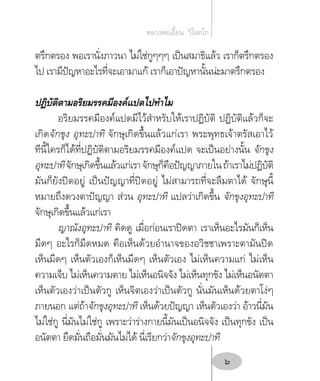 ตรึกตรอง พอเรานั่งภาวนา ไม่ใช่กูๆๆๆ เป็นสมาธิแล้ว เราก็ตรึกตรอง
ไป เรามีปัญหาอะไรที่จะเอามาแก้ เราก็เอาปัญหานั้นน่ะมาตรึกตรอง
ปฏิบัติตามอริยมรรคมีองค์แปดไปท�ำไม
อริยมรรคมีองค์แปดมีไว้ส�ำหรับให้เราปฏิบัติ ปฏิบัติแล้วก็จะ
เกิดจักขุง อุทะปาทิ จักษุเกิดขึ้นแล้วแก่เรา พระพุทธเจ้าตรัสเอาไว้
ทีนี้ใครก็ได้ที่ปฏิบัติตามอริยมรรคมีองค์แปด จะเป็นอย่างนั้น จักขุง
อุทะปาทิจักษุเกิดขึ้นแล้วแก่เราจักษุก็คือปัญญาภายในถ้าเราไม่ปฏิบัติ
มันก็ยังปิดอยู่ เป็นปัญญาที่ปิดอยู่ ไม่สามารถที่จะลืมตาได้ จักษุนี้
หมายถึงดวงตาปัญญา ส่วน อุทะปาทิ แปลว่าเกิดขึ้น จักขุงอุทะปาทิ
จักษุเกิดขึ้นแล้วแก่เรา
ญาณังอุทะปาทิ คิดดู เมื่อก่อนเราปิดตา เราเห็นอะไรมันก็เห็น
มืดๆ อะไรก็มืดหมด คือเห็นด้วยอ�ำนาจของอวิชชาเพราะตามันปิด
เห็นมืดๆ เห็นตัวเองก็เห็นมืดๆ เห็นตัวเอง ไม่เห็นความแก่ ไม่เห็น
ความเจ็บ ไม่เห็นความตาย ไม่เห็นอนิจจัง ไม่เห็นทุกขัง ไม่เห็นอนัตตา
เห็นตัวเองว่าเป็นตัวกู เห็นจิตเองว่าเป็นตัวกู นั่นมันเห็นด้วยตาโง่ๆ
ภายนอก แต่ถ้าจักขุงอุทะปาทิ เห็นด้วยปัญญา เห็นตัวเองว่า อ้าวนี่มัน
ไม่ใช่กู นี่มันไม่ใช่กู เพราะว่าร่างกายนี้มันเป็นอนิจจัง เป็นทุกขัง เป็น
อนัตตา ยึดมั่นถือมั่นมันไม่ได้ นี่เรียกว่าจักขุงอุทะปาทิ
หลวงพ่อเอี้ยน  วิโนทโก
6
 