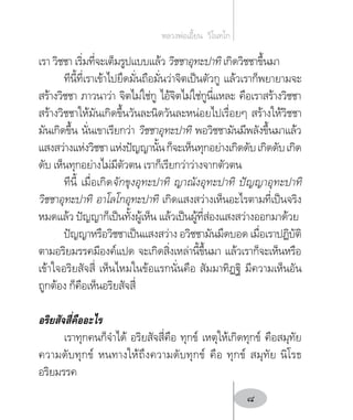 เรา วิชชา เริ่มที่จะเต็มรูปแบบแล้ว วิชชาอุทะปาทิ เกิดวิชชาขึ้นมา
ทีนี้ที่เราเข้าไปยึดมั่นถือมั่นว่าจิตเป็นตัวกู แล้วเราก็พยายามจะ
สร้างวิชชา ภาวนาว่า จิตไม่ใช่กู ไอ้จิตไม่ใช่กูนี่แหละ คือเราสร้างวิชชา
สร้างวิชชาให้มันเกิดขึ้นวันละนิดวันละหน่อยไปเรื่อยๆ สร้างให้วิชชา
มันเกิดขึ้น นั่นเขาเรียกว่า วิชชาอุทะปาทิ พอวิชชามันมีพลังขึ้นมาแล้ว
แสงสว่างแห่งวิชชาแห่งปัญญานั้นก็จะเห็นทุกอย่างเกิดดับเกิดดับเกิด
ดับ เห็นทุกอย่างไม่มีตัวตน เราก็เรียกว่าว่างจากตัวตน
ทีนี้ เมื่อเกิดจักขุงอุทะปาทิ ญาณังอุทะปาทิ ปัญญาอุทะปาทิ
วิชชาอุทะปาทิ อาโลโกอุทะปาทิ เกิดแสงสว่างเห็นอะไรตามที่เป็นจริง
หมดแล้ว ปัญญาก็เป็นทั้งผู้เห็น แล้วเป็นผู้ที่ส่องแสงสว่างออกมาด้วย
ปัญญาหรือวิชชาเป็นแสงสว่าง อวิชชามันมืดบอด เมื่อเราปฏิบัติ
ตามอริยมรรคมีองค์แปด จะเกิดสิ่งเหล่านี้ขึ้นมา แล้วเราก็จะเห็นหรือ
เข้าใจอริยสัจสี่ เห็นไหมในข้อแรกนั่นคือ สัมมาทิฏฐิ มีความเห็นอัน
ถูกต้อง ก็คือเห็นอริยสัจสี่
อริยสัจสี่คืออะไร
เราทุกคนก็จ�ำได้ อริยสัจสี่คือ ทุกข์ เหตุให้เกิดทุกข์ คือสมุทัย
ความดับทุกข์ หนทางให้ถึงความดับทุกข์ คือ ทุกข์ สมุทัย นิโรธ
อริยมรรค
หลวงพ่อเอี้ยน  วิโนทโก
8
 