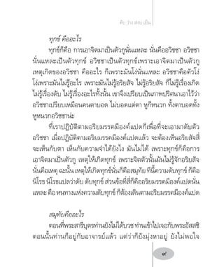 ทุกข์ คืออะไร
ทุกข์ก็คือ การเอาจิตมาเป็นตัวกูนั่นแหละ นั่นคืออวิชชา อวิชชา
นั่นแหละเป็นตัวทุกข์ อวิชชาเป็นตัวทุกข์เพราะเอาจิตมาเป็นตัวกู
เหตุเกิดของอวิชชา คืออะไร ก็เพราะมันโง่นั่นแหละ อวิชชาคือตัวโง่
โง่เพราะมันไม่รู้อะไร เพราะมันไม่รู้อริยสัจ ไม่รู้อริยสัจ ก็ไม่รู้เรื่องเกิด
ไม่รู้เรื่องดับ ไม่รู้เรื่องอะไรทั้งนั้น เขาจึงเปรียบเป็นภาพปริศนาเอาไว้ว่า
อวิชชาเปรียบเหมือนคนตาบอด ไม่บอดแต่ตา หูก็หนวก ทั้งตาบอดทั้ง
หูหนวกอวิชชาน่ะ
ที่เราปฏิบัติตามอริยมรรคมีองค์แปดก็เพื่อที่จะเอามาดับตัว
อวิชชา เมื่อปฏิบัติตามอริยมรรคมีองค์แปดแล้ว จะต้องเห็นอริยสัจสี่
จะเห็นกับตา เห็นกับความจ�ำได้ยังไง มันไม่ได้ เพราะทุกข์ก็คือการ
เอาจิตมาเป็นตัวกู เหตุให้เกิดทุกข์ เพราะจิตตัวนั้นมันไม่รู้จักอริยสัจ
นั่นคือเหตุฉะนั้นเหตุให้เกิดทุกข์นั่นก็คือสมุทัยทีนี้ความดับทุกข์ก็คือ
นิโรธนิโรธแปลว่าดับดับทุกข์ส่วนข้อที่สี่ก็คืออริยมรรคมีองค์แปดนั่น
แหละคือหนทางแห่งความดับทุกข์ก็ต้องเดินตามอริยมรรคมีองค์แปด
สมุทัยคืออะไร
ตอนที่พระสารีบุตรท่านยังไม่ได้บวชท่านเข้าไปเจอกับพระอัสสชิ
ตอนนั้นท่านก็อยู่กับอาจารย์แล้ว แต่ว่าก็ยังมุ่งหาอยู่ ยังไม่พอใจ
ดับ ว่าง สงบ เย็น
9
 