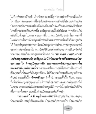 ไปถึงเห็นพระอัสสชิ เห็นว่าพระองค์นี้ดูท่าทางน่าศรัทธาเลื่อมใส
ใครเป็นศาสดาของท่านก็ไม่รู้ก็เลยติดตามพระอัสสชิไปตอนที่ท่านเดิน
บิณฑบาตบิณฑบาตเสร็จแล้วท่านก็คงจะไปฉันท์ริมหนองน�้ำหรือที่ตรง
ไหนที่เหมาะสมสักแห่งหนึ่ง สารีบุตรตอนนั้นยังไม่บวช ท่านก็ตามไป
แล้วก็ไปนั่งคุย ไปถาม ตอนแรกที่ถาม พระอัสสชิบอกว่า โยม ตอนนี้
ไม่เหมาะสมในการที่จะพูดเมื่อท่านฉันภัตตาหารเสร็จแล้วก็เลยคุยกัน
ได้คือสารีบุตรถามท่านว่าใครเป็นครูบาอาจารย์ของท่านครูบาอาจารย์
ของท่านสอนเรื่องอะไร พระอัสสชิคือองค์สุดท้ายของพระปัญจวัคคีย์
นั่นแหละ ท่านก็เลยยกสุภาษิตนี้ขึ้นมา ว่า “เย ธัมมา เหตุปปะภะวา
เตสังเหตุงตะถาคะโตเตสัญจะโยนิโรโธจะเอวังวาทีมะหาสะมะโณ”
ธรรมเหล่าใด มีเหตุเป็นแดนเกิด พระตถาคตตรัสเหตุแห่งธรรมนั้น
และความดับแห่งธรรมนั้น ธรรมเหล่าใดนี่เราอย่าไปคิดว่าเป็นธรรมที่
เป็นกุศลทั้งนั้นนะ ที่เป็นกุศลก็ตาม ไม่เป็นกุศลก็ตาม เป็นอกุศลก็ตาม
เรียกว่าธรรมทั้งนั้น“สัพเพธัมมา”สิ่งทั้งปวงธรรมทั้งนั้นเรียกว่าธรรม
ทั้งนั้นนี่ท่านพูดย่อๆอย่างนี้แล้วท่านก็ออกตัวว่าอาตมาเพิ่งบวชมาได้
ไม่นาน เพราะฉะนั้นไม่สามารถที่จะพูดให้ยาวกว่านี้ แต่ว่านั้นมันก็กิน
เนื้อความทั้งหมด ตอนนั้นท่านเป็นพระอรหันต์ใหม่ๆ
“ธรรมเหล่าใด มีเหตุเป็นแดนเกิด”ก็คือสมุทัยนั่นแหละสมุทัย
นั่นแหละคือ เหตุที่เป็นแดนเกิด เป็นแดนเกิดของอะไร เป็นแดนเกิด
หลวงพ่อเอี้ยน  วิโนทโก
10
 
