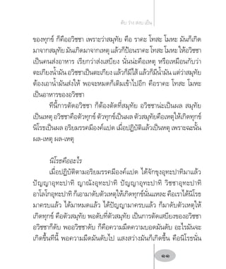 ของทุกข์ ก็คืออวิชชา เพราะว่าสมุทัย คือ ราคะ โทสะ โมหะ มันก็เกิด
มาจากสมุทัยมันเกิดมาจากเหตุแล้วก็ป้อนราคะโทสะโมหะให้อวิชชา
เป็นคนส่งอาหาร เรียกว่าส่งเสบียง นั่นน่ะคือเหตุ หรือเหมือนกับว่า
ตะเกียงน�้ำมันอวิชชาเป็นตะเกียงแล้วก็มีไส้แล้วก็มีน�้ำมันแต่ว่าสมุทัย
ต้องเอาน�้ำมันส่งให้ พอจะหมดก็เติมเข้าไปอีก คือราคะ โทสะ โมหะ
เป็นอาหารของอวิชชา
ทีนี้การตัดอวิชชา ก็ต้องตัดที่สมุทัย อวิชชาน่ะเป็นผล สมุทัย
เป็นเหตุอวิชชาคือตัวทุกข์ตัวทุกข์เป็นผลตัวสมุทัยคือเหตุให้เกิดทุกข์
นิโรธเป็นผล อริยมรรคมีองค์แปด เมื่อปฏิบัติแล้วเป็นหตุ เพราะฉะนั้น
ผล-เหตุ ผล-เหตุ
นิโรธคืออะไร
เมื่อปฏิบัติตามอริยมรรคมีองค์แปด ได้จักขุงอุทะปาทิมาแล้ว
ปัญญาอุทะปาทิ ญาณังอุทะปาทิ ปัญญาอุทะปาทิ วิชชาอุทะปาทิ
อาโลโกอุทะปาทิก็เอามาดับตัวเหตุให้เกิดทุกข์นั่นแหละคือเราได้นิโรธ
มาครบแล้ว ได้มาหมดแล้ว ได้ปัญญามาครบแล้ว ก็มาดับตัวเหตุให้
เกิดทุกข์ คือตัวสมุทัย พอดับที่ตัวสมุทัย เป็นการตัดเสบียงของอวิชชา
อวิชชาก็ดับ พออวิชชาดับ ก็คือความมืดความบอดมันดับ อะไรมันจะ
เกิดขึ้นทีนี้ พอความมืดมันดับไป แสงสว่างมันก็เกิดขึ้น คือนิโรธนั่น
ดับ ว่าง สงบ เย็น
11
 