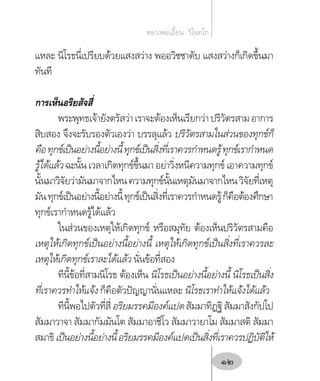 แหละ นิโรธนี่เปรียบด้วยแสงสว่าง พออวิชชาดับ แสงสว่างก็เกิดขึ้นมา
ทันที
การเห็นอริยสัจสี่
พระพุทธเจ้ายังตรัสว่าเราจะต้องเห็นเรียกว่าปริวัตรสามอาการ
สิบสอง จึงจะรับรองตัวเองว่า บรรลุแล้ว ปริวัตรสามในส่วนของทุกข์ก็
คือทุกข์เป็นอย่างนี้อย่างนี้ทุกข์เป็นสิ่งที่เราควรก�ำหนดรู้ทุกข์เราก�ำหนด
รู้ได้แล้ว ฉะนั้น เวลาเกิดทุกข์ขึ้นมา อย่าวิ่งหนีความทุกข์ เอาความทุกข์
นั้นมาวิจัยว่ามันมาจากไหนความทุกข์นั้นเหตุมันมาจากไหนวิจัยที่เหตุ
มันทุกข์เป็นอย่างนี้อย่างนี้ทุกข์เป็นสิ่งที่เราควรก�ำหนดรู้ก็คือต้องศึกษา
ทุกข์เราก�ำหนดรู้ได้แล้ว
ในส่วนของเหตุให้เกิดทุกข์ หรือสมุทัย ต้องเห็นปริวัตรสามคือ
เหตุให้เกิดทุกข์เป็นอย่างนี้อย่างนี้ เหตุให้เกิดทุกข์เป็นสิ่งที่เราควรละ
เหตุให้เกิดทุกข์เราละได้แล้ว นั่นข้อที่สอง
ทีนี้ข้อที่สามนิโรธ ต้องเห็น นิโรธเป็นอย่างนี้อย่างนี้ นิโรธเป็นสิ่ง
ที่เราควรท�ำให้แจ้ง ก็คือตัวปัญญานั่นแหละ นิโรธเราท�ำให้แจ้งได้แล้ว
ทีนี้พอไปตัวที่สี่อริยมรรคมีองค์แปดสัมมาทิฏฐิสัมมาสังกัปโป
สัมมาวาจา สัมมากัมมันโต สัมมาอาชีโว สัมมาวายาโม สัมมาสติ สัมมา
สมาธิเป็นอย่างนี้อย่างนี้อริยมรรคมีองค์แปดเป็นสิ่งที่เราควรปฏิบัติให้
หลวงพ่อเอี้ยน  วิโนทโก
12
 