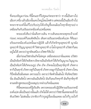 ที่เคยเจริญมาก่อน ที่นี้คนเขาก็ไปทูลแก่พระราชาว่า ทางนี้เป็นทางไป
เมืองๆหนึ่งแล้วเมืองนั้นเคยใหญ่โตมโหฬารแต่ตอนนี้เป็นเมืองร้างไป
พระราชาองค์นั้นก็ไปปรับปรุงให้เจริญขึ้นจนมีอะไรทุกสิ่งทุกอย่าง
เหมือนกันกับอริยมรรคมีองค์แปดนี่แหละ
พระองค์เห็นว่านั่นคือทางเดิน ทางเดินของพระพุทธเจ้าองค์
ก่อนๆ พระองค์ก็เลยตัดสินใจ เดินทางอริยมรรคมีองค์แปด ก็คือเอา
อริยมรรคมีองค์แปดนั้นมาปฏิบัติ แล้วก็เกิดจักขุงอุทะปาทิ ญาณัง
อุทะปาทิ ปัญญาอุทะปาทิ วิชชาอุทะปาทิ อาโลโกอุทะปาทิ อวิชชาก็เลย
อยู่ไม่ได้ เพราะว่าถูกตัดเสบียง อวิชชาก็ดับไป
เมื่อก่อนอวิชชามันเกิดไม่หยุด เหมือนของเรานั่นแหละ อวิชชา
เป็นปัจจัยท�ำให้เกิดสังขารสังขารเป็นปัจจัยท�ำให้เกิดวิญญาณวิญญาณ
เป็นปัจจัยท�ำให้เกิดนามรูป เกิด เกิด เกิดจนไปเป็นทุกข์ทุกที เกิดทาง
ตาก็เป็นทุกข์ เกิดทางหูก็เป็นทุกข์ เกิดทางจมูกก็เป็นทุกข์ เกิดทางไหน
ก็ยึดมั่นถือมั่นหมด เพราะอะไร เพราะว่าจิตตัวนั้นมันโง่ คือจิตอวิชชา
นั่น มันเป็นจิตโง่ เพราะมันเป็นจิตโง่ มันก็เลยเกิดทุกที มันก็ทุกข์ทุกที
ตามหลักสูตรของปฏิจจสมุปบาทฝ่ายเกิดนั่นแหละ
ทีนี้พอพระองค์รู้อริยสัจ เพราะพระองค์ปฏิบัติตามอริยมรรคมี
องค์แปดเมื่อเป็นอย่างนั้นแล้วเกิดไม่ได้เพราะว่าวิชชานี้แหละจะเข้าไป
ดับอวิชชา ไม่เช่นนั้น ปรกติเราก็ว่ากูอยู่เรื่อยนั่นแหละ อะไรก็กู อะไรก็
หลวงพ่อเอี้ยน  วิโนทโก
14
 