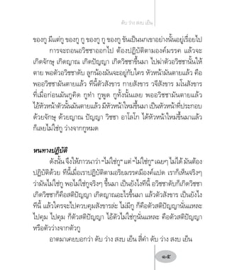 ของกู มีแต่กู ของกู กู ของกู กู ของกู ขันเป็นนกเขาอย่างนั้นอยู่เรื่อยไป
การจะถอนอวิชชาออกไป ต้องปฏิบัติตามองค์มรรค แล้วจะ
เกิดจักษุ เกิดญาณ เกิดปัญญา เกิดวิชชาขึ้นมา ไปฆ่าตัวอวิชชานั้นให้
ตาย พอตัวอวิชชาดับ ลูกน้องมันจะอยู่กับใคร หัวหน้ามันตายแล้ว คือ
พออวิชชามันตายแล้ว ทีนี้ตัวสังขาร กายสังขาร วจีสังขาร มโนสังขาร
ที่เมื่อก่อนมันกูคิด กูท�ำ กูพูด กูทั้งนั้นเลย พออวิชชามันตายแล้ว
ไอ้หัวหน้าตัวนั้นมันตายแล้วมีหัวหน้าใหม่ขึ้นมาเป็นหัวหน้าที่ประกอบ
ด้วยจักษุ ด้วยญาณ ปัญญา วิชชา อาโลโก ได้หัวหน้าใหม่ขึ้นมาแล้ว
ก็เลยไม่ใช่กู ว่างจากกูหมด
หนทางปฏิบัติ
ดังนั้นจึงให้ภาวนาว่า“ไม่ใช่กู”แต่“ไม่ใช่กู”เฉยๆไม่ได้มันต้อง
ปฏิบัติด้วย ทีนี้เมื่อเราปฏิบัติตามอริยมรรคมีองค์แปด เราก็เห็นจริงๆ
ว่ามันไม่ใช่กู พอไม่ใช่กูจริงๆ ขึ้นมา เป็นยังไงทีนี้ อวิชชาดับก็เกิดวิชชา
เกิดวิชชาก็คือสติปัญญา เกิดญาณอะไรขึ้นมา แล้วตัวสังขาร เป็นยังไง
ทีนี้ แล้วใครจะไปควบคุมสังขารล่ะ ไม่มีกู ก็คือตัวสติปัญญานั่นแหละ
ไปคุม ไปคุม ก็ตัวสติปัญญา ไอ้ตัวไม่ใช่กูนั่นแหละ คือตัวสติปัญญา
หรือตัวว่างจากตัวกู
อาตมาเคยบอกว่า ดับ ว่าง สงบ เย็น สี่ค�ำ ดับ ว่าง สงบ เย็น
ดับ ว่าง สงบ เย็น
15
 