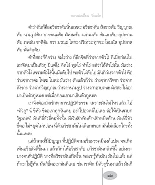 ค�ำว่าดับก็คืออวิชชาดับนั่นแหละ อวิชชาดับ สังขารดับ วิญญาณ
ดับ นามรูปดับ อายตนะดับ ผัสสะดับ เวทนาดับ ตัณหาดับ อุปาทาน
ดับ ภพดับ ชาติดับ ชรา มรณะ โสกะ ปริเทวะ ทุกขะ โทมนัส อุปายาส
ดับ นั่นคือดับ
ค�ำที่สองก็คือว่าง อะไรว่าง ก็คือจิตที่ว่างจากตัวโง่ ที่เมื่อก่อนไป
เอาจิตมาเป็นตัวกู มีแต่โง่ คิดโง่ พูดโง่ ท�ำโง่ แต่ว่าไอ้ตัวโง่นั้น มันว่าง
จากตัวโง่เพราะตัวโง่นั้นมันดับไปพอตัวโง่ดับไปมันก็ว่างจากตัวโง่คือ
ว่างจากราคะ โทสะ โมหะ มันว่าง ดับแล้วก็ว่าง ว่างจากอวิชชา ว่างจาก
สังขาร ว่างจากวิญญาณ ว่างจากนามรูป ว่างจากอายตนะ ผัสสะ ไม่เอา
มาเป็นตัวกูหมด แต่เมื่อก่อนเอามาเป็นตัวกูหมด
เราจึงต้องวิ่งเข้าหาการปฏิบัติธรรม เพราะมันไม่ไหวแล้ว ไอ้
“ตัวกู” นี่ ขี่หัว ขี่คอเราทุกวันเลย อย่าไปอวดดีไปเลย ต่อให้เป็นนายก
รัฐมนตรี มันก็ขี่หัวขี่คอทั้งนั้น มีเงินสักพันล้านสักหมื่นล้าน มันก็ขี่หัว
ขี่คอ ไม่หยุดไม่หย่อน นี่ตัวอวิชชามันไม่เลือกหรอก มันไม่เลือกใครทั้ง
นั้นแหละ
แต่ถ้าคนที่มีปัญญา ที่ปฏิบัติตามอริยมรรคมีองค์แปด จนเกิด
เห็นอริยสัจสี่ขึ้นมา แล้วก็ท�ำให้อวิชชาดับ อวิชชามันกลัวทีนี้ อย่างเรา
บางคนที่ปฏิบัติ บางทีอวิชชามันเกิดขึ้น พอเรารู้ทันมัน มันไปแล้ว แต่
ถ้าเราไม่รู้ทัน มันก็ขี่คอเราทันทีเลย เช่น เราคิด มีตัวกูขึ้นมาแล้ว มันก็
หลวงพ่อเอี้ยน  วิโนทโก
16
 