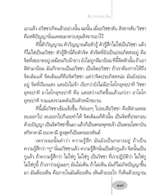 เอาแล้ว อวิชชาเกิดแล้วอย่างนั้น ฉะนั้น เมื่ออวิชชาดับ สังขารดับ วิชชา
คือสติปัญญานั่นแหละมาควบคุมสังขารเอาไว้
ทีนี้ตัววิญญาณ ตัววิญญาณคือตัวรู้ ตัวรู้สึกไม่ใช่เป็นวิชชา แล้ว
ก็ไม่ใช่เป็นอวิชชา ตัวรู้สึกนี่คือตัวจิต ตัวจิตที่ยังเป็นประภัสสรอยู่ คือ
จิตที่สะอาดอยู่เหมือนกับผ้าขาวยังไม่ถูกสีมาย้อมทีนี้จิตตัวนั้นถ้าเอา
สีด�ำมาย้อม มันก็กลายเป็นอวิชชา เป็นจิตอวิชชา ถ้าเราต้องการให้ถึง
จิตเดิมแท้ จิตเดิมแท้คือจิตวิชชา แต่ว่าจิตประภัสสรน่ะ มันยังอ่อน
อยู่ จิตที่เรืองแสง แสงยังไม่จ้า เรียกว่ายังไม่มีอาโลโกอุทะปาทิ วิชชา
อุทะปาทิ อาโลโกอุทะปาทิ คือ แสงสว่างเกิดขึ้นแล้วแก่เรา อาโลโก
อุทะปาทิ รวมแสงรวมพลังเป็นหัวหน้าขบวน
ทีนี้เมื่อวิชชาเข้มแข็งขึ้น ก็ค่อยๆ ไปลบสีอวิชชา คือสีด�ำแหละ
ลบออกไป ลบออกไปก็เลยท�ำให้ จิตเดิมแท้ตัวนั้น เป็นจิตที่ประกอบ
ด้วยปัญญาเป็นจิตวิชชาขึ้นมาแล้วก็เป็นพระพุทธเจ้าเป็นพระโสดาบัน
สกิทาคามี อนาคามี สูงสุดก็เป็นพระอรหันต์
เพราะฉะนั้นค�ำว่า ความรู้สึก มันยังเป็นกลางอยู่ ถ้าเป็น
ความรู้สึกว่า “กู” นั่นอวิชชาแล้ว ความรู้สึกนั่นเป็นตัวกูแล้ว จิตนั้นเป็น
กูแล้ว ถ้าความรู้สึกว่า ไม่ใช่กู ไม่ใช่กู เป็นวิชชา ที่เราปฏิบัติว่า ไม่ใช่กู
ไม่ใช่กูนี้ ถ้าเราว่าอยู่เฉยๆ มันไม่เห็น ถ้าไม่เห็น มันก็ไม่เกิดปัญญาขึ้น
มา มันต้องเห็น คือภายในมันต้องเห็น เห็นด้วยอะไร ก็เห็นด้วยญาณ
ดับ ว่าง สงบ เย็น
17
 