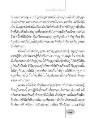 นั่นแหละจักขุงอุทะปาทิญาณังอุทะปาทิเห็นด้วยญาณเห็นด้วยปัญญา
เห็นด้วยวิชชา เพราะว่าแสงสว่างของวิชชานั้นขยายออกไป แล้วก็ท�ำให้
เห็น นั่นแหละจิตตัวนั้น ก็เลยเป็นจิตที่เข้มแข็งด้วยสติปัญญา เมื่อเป็น
จิตที่เข้มแข็งด้วยปัญญาที่สามารถขับไล่ความมืดคืออวิชชาออกไป
สังขารนั้นก็ไร้อวิชชา มีแต่วิชชาควบคุม พูดก็ถูกต้อง ท�ำก็ถูกต้อง คิด
ก็ถูกต้อง แต่เมื่อก่อนไม่ถูกต้องหมดเลย คิดก็กู ท�ำก็กู พูดก็กู กูหมด
นั่นคือสังขาร
ทีนี้พอไปถึงตัววิญญาณ ตัววิญญาณคือตัวรู้ วิญญาณหก
ความรู้สึก หรือว่าความรู้ที่เกิดขึ้นทางตา ทางหู ทางจมูก ลิ้น กาย ใจ
นั่นคือประกอบด้วยวิญญาณ นี้ถ้าวิญญาณนั้นรู้ว่าเป็นกู ไอ้ตัวรู้นี่เป็น
กู ไปแล้วนั่นน่ะ ถ้าวิญญาณกูก็อวิชชาเข้าไปกินแล้ว แต่ถ้าวิญญาณนั้น
ไม่ใช่กู วิญญาณไม่ใช่กู การเห็นทางตาก็ไม่ใช่กู การได้ยินทางหู ทาง
จมูก ลิ้น กาย ใจ ก็ไม่ใช่กู นี่มันไม่ใช่กู นั่น อย่างนั้นน่ะก็เรียกว่า มันถูก
ควบคุมด้วยวิชชา
ฉะนั้น จ�ำให้ดีว่า ถ้าเป็นทาสของอวิชชา หรือว่ามันก�ำลังต่อสู้
กันอยู่ในตอนนี้ เราปฏิบัติเดี๋ยวแพ้ เดี๋ยวชนะ เดี๋ยวชนะ เดี๋ยวแพ้ แพ้
กลับชนะ ชนะกลับแพ้ ถ้าขาดสติเมื่อไหร่ เป็นปัญหา ฉะนั้นจะต้องฝึก
ฝึกสัมมาสติมีสติเห็นกายในกายเห็นเวทนาเห็นจิตเห็นธรรมนั่นแหละ
ฝึกสัมมาสติ แต่ถ้าหากว่ามันอ่อนความเพียร ก็ฝึกสัมมาวายามะเข้าไป
หลวงพ่อเอี้ยน  วิโนทโก
18
 