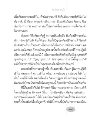 เพิ่มสัมมาวายามะเข้าไป ถ้ามันขาดสมาธิ ก็เพิ่มสัมมาสมาธิเข้าไป ไม่
ต้องกลัว นั่นคือแรงหนุน ส่วนสัมมาวาจา สัมมากัมมันตะ สัมมาอาชีวะ
นั่นเรื่องทางกาย ทางวาจา มันก็ไม่ยากเท่าไหร่ เพราะเราเข้าใจกันแล้ว
โดยส่วนมาก
ตัวยาก ก็คือสัมมาทิฏฐิ กว่าจะเห็นอริยสัจ มันต้องใช้ตาภายใน
เห็นกว่าจะรู้อริยสัจต้องใช้ญาณต้องใช้ปัญญาต้องใช้วิชชาแล้ววิชชาที่
มีแสงสว่างด้วยถ้าแสงสว่างไม่พอมันก็เห็นลางๆเหมือนกับคนตาบอด
แต่ว่าบอดไม่หมดยังพอเห็นอยู่บ้างฉะนั้นต้องเข้มแข็งเอาไว้การปฏิบัติ
อริยมรรคให้เข้มแข็งเอาไว้ถ้าอริยมรรคเข้มแข็งก็จะเกิดจักขุงอุทะปาทิ
ญาณังอุทะปาทิ ปัญญาอุทะปาทิ วิชชาอุทะปาทิ อาโลโกอุทะปาทิ
อาโลโกอุทะปาทินี่ จะไปเป็นพระเอก คือ นิโรธ ตัวดับทุกข์
สามอย่างที่เราควรจะรู้หนึ่งอริยมรรคมีองค์แปดรู้ในการปฏิบัติ
เข้าใจ พยายามท�ำความเข้าใจ หรือว่าสวดบ่อยๆ อ่านบ่อยๆ ไม่จ�ำไม่
เป็นไร แต่ให้เข้าใจ พอเข้าใจแล้ว ก็เอามาปฏิบัติ ทีนี้ มาวิจัยดูว่าตอนนี้
มันอ่อนข้อไหน มันอ่อนข้อไหนอยู่ตอนนี้ ก็เอาบริวารนั่นแหละไปเสริม
ทีนี้สัมมาสังกัปโป มีความด�ำริในการออกจากกาม มีความด�ำริ
ในการไม่มุ่งร้าย มีความด�ำริในการไม่เบียดเบียน ก็ดูสิทุกอย่างมันมา
จากกามทั้งนั้นแหละ ไอ้ที่เบียดเบียนกันมุ่งร้ายกันอะไรกัน มันมาจาก
กามทั้งนั้นแม้แต่เรื่องที่ภูเขาพังท�ำให้น�้ำท่วมนี่มันก็มาจากกามเหมือน
ดับ ว่าง สงบ เย็น
19
 