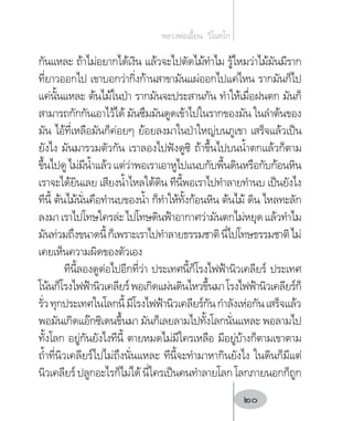 กันแหละ ถ้าไม่อยากได้เงิน แล้วจะไปตัดไม้ท�ำไม รู้ไหมว่าไม้มันมีราก
ที่ยาวออกไป เขาบอกว่ากิ่งก้านสาขามันแผ่ออกไปแค่ไหน รากมันก็ไป
แค่นั้นแหละ ต้นไม้ในป่า รากมันจะประสานกัน ท�ำให้เมื่อฝนตก มันก็
สามารถกักกันเอาไว้ได้ มันซึมมันดูดเข้าไปในรากของมัน ในล�ำต้นของ
มัน ไอ้ที่เหลือมันก็ค่อยๆ ย้อยลงมาในป่าใหญ่บนภูเขา เสร็จแล้วเป็น
ยังไง มันมารวมตัวกัน เราลองไปฟังดูซิ ถ้าขึ้นไปบนน�้ำตกแล้วก็ตาม
ขึ้นไปดูไม่มีน�้ำแล้วแต่ว่าพอเราเอาหูไปแนบกับพื้นดินหรือกับก้อนหิน
เราจะได้ยินเลย เสียงน�้ำไหลใต้ดิน ทีนี้พอเราไปท�ำลายท�ำนบ เป็นยังไง
ทีนี้ ต้นไม้นั่นคือท�ำนบของน�้ำ ก็ท�ำให้ทั้งก้อนหิน ต้นไม้ ดิน ไหลทะลัก
ลงมาเราไปโทษใครล่ะไปโทษดินฟ้าอากาศว่ามันตกไม่หยุดแล้วท�ำไม
มันท่วมถึงขนาดนี้ก็เพราะเราไปท�ำลายธรรมชาตินี่ไปโทษธรรมชาติไม่
เคยเห็นความผิดของตัวเอง
ทีนี้ลองดูต่อไปอีกที่ว่า ประเทศนี้ก็โรงไฟฟ้านิวเคลียร์ ประเทศ
โน้นก็โรงไฟฟ้านิวเคลียร์พอเกิดแผ่นดินไหวขึ้นมาโรงไฟฟ้านิวเคลียร์ก็
รั่วทุกประเทศในโลกนี้มีโรงไฟฟ้านิวเคลียร์กันก�ำลังเห่อกันเสร็จแล้ว
พอมันเกิดแอ๊กซิเดนขึ้นมา มันก็เลยลามไปทั้งโลกนั่นแหละ พอลามไป
ทั้งโลก อยู่กันยังไงทีนี้ ตายหมดไม่มีใครเหลือ มีอยู่บ้างก็ตามเขาตาม
ถ�้ำที่นิวเคลียร์ไปไม่ถึงนั่นแหละ ทีนี้จะท�ำมาหากินยังไง ในดินก็มีแต่
นิวเคลียร์ปลูกอะไรก็ไม่ได้นี่ใครเป็นคนท�ำลายโลกโลกภายนอกก็ถูก
หลวงพ่อเอี้ยน  วิโนทโก
20
 