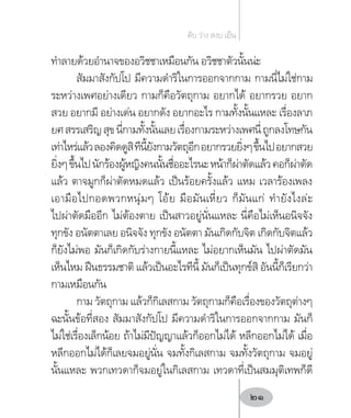 ท�ำลายด้วยอ�ำนาจของอวิชชาเหมือนกัน อวิชชาตัวนั้นน่ะ
สัมมาสังกัปโป มีความด�ำริในการออกจากกาม กามนี่ไม่ใช่กาม
ระหว่างเพศอย่างเดียว กามก็คือวัตถุกาม อยากได้ อยากรวย อยาก
สวย อยากมี อย่างเด่น อยากดัง อยากอะไร กามทั้งนั้นแหละ เรื่องลาภ
ยศสรรเสริญสุขนี่กามทั้งนั้นเลยเรื่องกามระหว่างเพศนี่ถูกลงโทษกัน
เท่าไหร่แล้วลองคิดดูสิทีนี้ยังกามวัตถุอีกอยากรวยยิ่งๆขึ้นไปอยากสวย
ยิ่งๆขึ้นไปนักร้องผู้หญิงคนนั้นชื่ออะไรนะหน้าก็ผ่าตัดแล้วคอก็ผ่าตัด
แล้ว ตาจมูกก็ผ่าตัดหมดแล้ว เป็นร้อยครั้งแล้ว แหม เวลาร้องเพลง
เอามือไปกอดพวกหนุ่มๆ โอ้ย มือมันเหี่ยว ก็มันแก่ ท�ำยังไงล่ะ
ไปผ่าตัดมืออีก ไม่ต้องตาย เป็นสาวอยู่นั่นแหละ นี่คือไม่เห็นอนิจจัง
ทุกขัง อนัตตาเลย อนิจจัง ทุกขัง อนัตตา มันเกิดกับจิต เกิดกับจิตแล้ว
ก็ยังไม่พอ มันก็เกิดกับร่างกายนี้แหละ ไม่อยากเห็นมัน ไปผ่าตัดมัน
เห็นไหม ฝืนธรรมชาติ แล้วเป็นอะไรทีนี้ มันก็เป็นทุกข์สิ อันนี้ก็เรียกว่า
กามเหมือนกัน
กาม วัตถุกาม แล้วก็กิเลสกาม วัตถุกามก็คือเรื่องของวัตถุต่างๆ
ฉะนั้นข้อที่สอง สัมมาสังกัปโป มีความด�ำริในการออกจากกาม มันก็
ไม่ใช่เรื่องเล็กน้อย ถ้าไม่มีปัญญาแล้วก็ออกไม่ได้ หลีกออกไม่ได้ เมื่อ
หลีกออกไม่ได้ก็เลยจมอยู่นั่น จมทั้งกิเลสกาม จมทั้งวัตถุกาม จมอยู่
นั้นแหละ พวกเทวดาก็จมอยู่ในกิเลสกาม เทวดาที่เป็นสมมุติเทพก็ดี
ดับ ว่าง สงบ เย็น
21
 