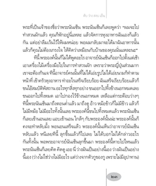 พระที่เป็นเจ้าของชื่อว่าพระนันเซ็น พระนันเซ็นก็เลยพูดว่า “ผมจะไป
ท�ำสวนผักแล้ว คุณก็พักอยู่นี่แหละ แล้วจัดการหุงอาหารฉันเองก็แล้ว
กัน แต่อย่าลืมเว้นไว้ให้ผมหน่อย พอผมกลับมาจะได้มาฉันอาหารนั้น
แล้วก็คุณไม่ต้องเกรงใจ ให้คิดว่าเหมือนกับบ้านของคุณนั่นแหละนะ”
ทีนี้พระองค์นั้นก็ไม่ได้พูดอะไรอาจารย์นันเซ็นก็ออกไปตั้งแต่เช้า
เอาเครื่องไม้เครื่องมือไปในการท�ำสวนผัก เพราะว่าพระญี่ปุ่นส่วนมาก
เขาจะต้องกินเจทีนี้อาจารย์คนนั้นที่ไม่ได้เอ่ยรูปไม่ได้เอ่ยนามก็ท�ำตาม
หน้าที่เข้าครัวหุงอาหารท�ำอะไรเสร็จเรียบร้อยฉันเสร็จเรียบร้อยแล้วก็
ขนไอ้สมบัติพัสถานอะไรทุกสิ่งทุกอย่างขนออกไปทิ้งข้างนอกหมดเลย
ขนออกไปทิ้งหมด เอาไปกองไว้ข้างนอกหมด เหลือแต่กระต๊อบว่างๆ
ทีนี้พระนันเซ็นมาถึงตอนค�่ำแล้ว มาถึงดู อ้าว หม้อข้าวก็ไม่มีข้าว แล้วก็
ไม่มีหม้อไม่มีอะไรทั้งนั้นเลยพระองค์นี้ขนไปทิ้งหมดแล้วพระนันเซ็น
ก็เลยเข้านอนเลย แอบเข้านอน ใกล้ๆ กับพระองค์นั้นน่ะ พระองค์นั้นก็
คงจะท�ำหลับมั้ง พอนอนเสร็จแล้ว พระองค์นั้นเห็นว่าอาจารย์นันเซ็น
หลับแล้ว หนีเลยทีนี้ ลุกขึ้นแล้วก็ไปเลย ไม่ได้บอกไม่ได้กล่าวอะไร
กันทั้งนั้น พอพระอาจารย์นันเซ็นลุกขึ้นมา พระองค์นี้หายไปไหนแล้ว
พระนันเซ็นก็เลยคิดคิดดูเออนี่ว่างมันเป็นอย่างนี้เองว่างมันเป็นอย่าง
นี้เอง(ว่างไม่ใช่ว่างไม่มีอะไรแต่ว่างจากตัวกูของกูเพราะไม่มีอุปาทาน)
ดับ ว่าง สงบ เย็น
23
 