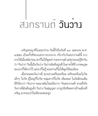เจริญพรญาติโยมทุกท่าน วันนี้ก็เป็นวันที่ ๑๓ เมษายน พ.ศ.
๒๕๕๔ เป็นครั้งที่สองแห่งการบรรยาย เกี่ยวกับวันสงกรานต์นี้ ทาง
ภาคใต้เมื่อสมัยก่อนเขาก็ไม่ได้พูดค�ำว่าสงกรานต์แต่ทุกคนจะรู้จักกัน
ว่า “วันว่าง” วันนี้เป็นวันว่าง วันว่างมันดีอยู่แล้วในภาคใต้นี่ บรรพบุรุษ
ของเราก็ได้ฝากไว้ แต่เราก็ไม่รู้ พระท่านก็ไม่ได้พูดให้ละเอียด
เมื่อก่อนพอวันว่างนี่ ทุกอย่างเตรียมพร้อม เตรียมพร้อมไปวัด
เด็กๆ ไปวัด ผู้ใหญ่ก็ไปวัด หนุ่มสาวก็ไปวัด เต็มหมด ในวัดมีคนเต็ม
นี่ก็เรียกว่า “วันว่าง” พอมาสมัยใหม่เรียกว่า “วันสงกรานต์” ตามที่จริง
วันว่างนี่มันดีอยู่แล้ว วันว่าง วันสุญญตา เราถูกอิทธิพลทางบ้านเมืองที่
เจริญ มาครอบง�ำไปเสียจนหมดรูป
สงกรานต์ วันว่าง
 