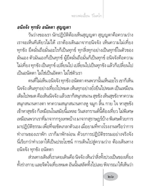 อนิจจัง ทุกขัง อนัตตา สุญญตา
วันว่างของเรา นักปฏิบัติต้องเห็นสุญญตา สุญญตาคือความว่าง
เราจะเห็นทีเดียวไม่ได้ เราต้องเดินมาจากอนิจจัง เห็นความไม่เที่ยง
ทุกขัง ยึดมั่นถือมั่นอะไรก็เป็นทุกข์ ทุกสิ่งทุกอย่างเป็นทุกข์ในตัวของ
มันเอง ตัวมันเองก็เป็นทุกข์ ผู้ยึดมั่นถือมั่นก็เป็นทุกข์ อนิจจังคือความ
ไม่เที่ยงทุกขังเป็นทุกข์เปลี่ยนไปเปลี่ยนไปเป็นทุกขังแล้วก็เปลี่ยนไป
เป็นอนัตตา ไม่ใช่เป็นอัตตา ไม่ใช่ตัวเรา
คนที่ไม่เห็นอนิจจังทุกขังอนัตตาคนพวกนั้นเห็นอะไรเขาก็เห็น
นิจจังเห็นทุกอย่างเที่ยงไปหมดเห็นทุกอย่างยั่งยืนไปหมดเป็นเหมือน
เดิมไปหมดคือเห็นนิจจังแล้วเขาก็สนุกสนานสุขขังเห็นสุขขังหาความ
สนุกสนานทางตา หาความสนุกสนานทางหู จมูก ลิ้น กาย ใจ หาสุขขัง
เข้าหาสุขขัง ก็เหมือนในสมัยนี้แหละ วันสงกรานต์นี้ต้องเที่ยว ไม่พิเศษ
เหมือนพวกเราที่มาจากกรุงเทพบ้างมาจากสุราษฎร์บ้างพิเศษด้วยการ
มาปฏิบัติธรรมเพื่อที่จะขัดเกลาตัวเองเมื่อยามที่ทางโรงงานหรือว่าการ
ท�ำงานของเราพัก เราก็มาพักผ่อน ด้วยการปฏิบัติธรรมอย่างจริงจัง
นี่เรียกว่าท�ำเวลาให้เป็นประโยชน์ การเดินไปสู่ความว่าง ต้องเดินทาง
อนิจจัง ทุกขัง อนัตตา
ส่วนทางเดินที่เราเคยเดินคือนิจจังเห็นว่าสิ่งทั้งปวงเป็นของเที่ยง
ทั้งร่างกายและจิตใจเที่ยงหมดอันนั้นสลัดทิ้งไปเลยพิจารณาให้เห็นว่า
หลวงพ่อเอี้ยน  วิโนทโก
26
 