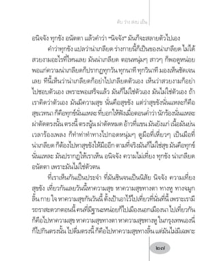 อนิจจัง ทุกขัง อนัตตา แล้วค�ำว่า “นิจจัง” มันก็จะสลายตัวไปเอง
ค�ำว่าทุกขังแปลว่าน่าเกลียดร่างกายนี้ก็เป็นของน่าเกลียดไม่ได้
สวยงามอะไรที่ไหนเลย มันน่าเกลียด ตอนหนุ่มๆ สาวๆ ก็พอดูหน่อย
พอแก่ความน่าเกลียดก็ปรากฏทุกวันทุกนาทีทุกวินาทีมองเห็นชัดเจน
เลย ทีนี้เห็นว่าน่าเกลียดก็อย่าไปเกลียดตัวเอง เห็นว่าสวยงามก็อย่า
ไปชอบตัวเอง เพราะพอเสร็จแล้ว มันก็ไม่ใช่ตัวเอง มันไม่ใช่ตัวเอง ถ้า
เราคิดว่าตัวเอง มันมีความสุข นั่นคือสุขขัง แต่ว่าสุขขังนั่นแหละก็คือ
สุขเวทนาก็คือทุกข์นั่นแหละที่บอกให้ฟังเมื่อตอนค�่ำว่านักร้องนั่นแหละ
ผ่าตัดตรงนั้นตรงนี้ตรงนู้นผ่าตัดหมดอ้าวที่แขนมันยังแก่เนื้อมันย่น
เวลาร้องเพลง ก็ท�ำท่าท�ำทางไปกอดหนุ่มๆ ดูมือที่เหี่ยวๆ เป็นมือที่
น่าเกลียดก็ต้องไปหาสุขขังให้มืออีกตามที่จริงมันก็ไม่ใช่สุขมันคือทุกข์
นั่นแหละ มันปรากฏให้เราเห็น อนิจจัง ความไม่เที่ยง ทุกขัง น่าเกลียด
อนัตตา เพราะมันไม่ใช่ตัวตน
ที่เราเห็นกันเป็นประจ�ำ ที่มันชินจนเป็นนิสัย นิจจัง ความเที่ยง
สุขขัง เที่ยวกันเลยวันนี้หาความสุข หาความสุขทางตา ทางหู ทางจมูก
ลิ้นกายใจหาความสุขกันวันนี้ตั้งเป้าเอาไว้ไปเที่ยวที่นั่นที่นี้เพราะเรามี
รถราสะดวกตอนนี้คนที่มีฐานะหน่อยก็ไปเมืองนอกเมืองนาไปเที่ยวกัน
ก็คือไปหาความสุขหาความสุขทางตาหาความสุขทางหูในกรุงเทพเองนี่
ก็ไปกินตรงนั้นไปดื่มตรงนี้ก็คือไปหาความสุขทางลิ้นแต่มันไม่มีเฉพาะ
ดับ ว่าง สงบ เย็น
27
 