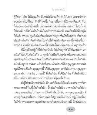 รู้สึกว่า โอ๊ย ไม่ไหวแล้ว ฉันทนไม่ไหวแล้ว ท�ำยังไงล่ะ เพราะว่าจาก
สวนโมกข์ไปที่ไชยามันสี่กิโลครึ่งก็บอกเพื่อนว่านี่ฉันจะกลับแล้วก็ไม่
ได้บอกหรอกว่าเป็นยังไงบอกแต่ว่าจะกลับแล้วเพื่อนบอกว่าไปยังไงล่ะ
ไปคนเดียวก็ว่าไม่เป็นไรฉันไม่กลัวหรอกฉันกลับคนเดียวได้นี่คือดูไม่
ได้แล้วเพราะว่าดูแล้วมันเห็นแต่พวกกระดูกเห็นมันร้องเพลงเห็นกราม
มันเห็นฟันมันเห็นมันท�ำอะไรดูไม่ได้เลยมันเห็นความเบื่อหน่ายขึ้นมา
ชอบกล มันเบื่อ มันเกิดความเบื่อหน่ายขึ้นมา นั่นแหละเห็นทุกขังแล้ว
ทีนี้เราต้องปฏิบัติให้เห็นอนิจจัง ให้เห็นทุกขัง ให้เห็นอนัตตา เอา
อนิจจังไปปรับกับนิจจัง เอาทุกขังไปปรับกับสุขขัง หรือสุขจอมปลอม
สุขจริงๆมันไม่มีเอาอนัตตาไปปรับกับอัตตาคือตัวตนพอปรับได้ก็เห็น
อนิจจังทุกขังอนัตตาแล้วสิ่งที่เราจะเห็นต่อมาก็คือสุญญตาหลวงพ่อ
พูดไว้หลายปีแล้ว สุญญตานี่ ให้เห็นสุญญตา เราก็ต้องภาวนาสุญญตา
ภาวนาค�ำว่า ว่าง ว่าง ว่างเอาไว้ ที่เห็นก็ว่าง ที่ได้ยินก็ว่าง ที่ได้กลิ่นก็ว่าง
ที่ลิ้มรสก็ว่าง ที่สัมผัสทางผิวกายก็ว่าง ที่รู้ทางใจก็ว่าง
ถ้ารู้ให้ละเอียดกว่านั้นไปอีกเราก็ต้องท�ำให้ละเอียดเช่นการที่เรา
ทานอาหารเข้าไปนี่มันก็จะไม่ว่างลิ้นมันก็จะไม่ว่างอาหารมันก็จะไม่ว่าง
รสของอาหารก็จะไม่ว่างความรู้สึกมันก็จะไม่ว่างเพราะความเคยชินที่
เราอยู่กับความไม่ว่าง ทีนี้หลวงพ่อก็ปฏิบัติมาในเรื่องนี้ ปฏิบัติมาโดย
ไม่ใช่ว่าพระเดชพระคุณท่านอาจารย์จะสอนว่าอย่างนี้ คือมันท�ำเอง
ดับ ว่าง สงบ เย็น
29
 