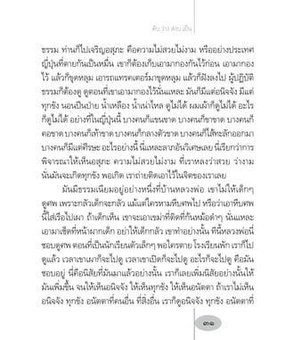 ธรรม ท่านก็ไปเจริญอสุภะ คือความไม่สวยไม่งาม หรืออย่างประเทศ
ญี่ปุ่นที่ตายกันเป็นหมื่น เขาก็ต้องเก็บเอามากองกันไว้ก่อน เอามากอง
ไว้ แล้วก็ขุดหลุม เอารถแทรคเตอร์มาขุดหลุม แล้วก็ฝังลงไป ผู้ปฏิบัติ
ธรรมก็ต้องดู ดูตอนที่เขาเอามากองไว้นั่นแหละ มันก็มีแต่อนิจจัง มีแต่
ทุกขัง นอนปีนป่าย น�้ำเหลือง น�้ำเน่าไหล ดูไม่ได้ ผมเผ้าก็ดูไม่ได้ อะไร
ก็ดูไม่ได้ อย่างที่ในญี่ปุ่นนี้ บางคนก็แขนขาด บางคนก็ขาขาด บางคนก็
คอขาดบางคนก็เท้าขาดบางคนก็กลางตัวขาดบางคนก็ไส้ทะลักออกมา
บางคนก็มีแต่ศีรษะอะไรอย่างนี้นี่แหละลาภอันวิเศษเลยนี่เรียกว่าการ
พิจารณาให้เห็นอสุภะ ความไม่สวยไม่งาม ที่เราหลงว่าสวย ว่างาม
นั่นมันจะเกิดทุกขัง พอเกิด เราถ่ายติดเอาไว้ในจิตของเราเลย
มันมีธรรมเนียมอยู่อย่างหนึ่งที่บ้านหลวงพ่อ เขาไม่ให้เด็กๆ
ดูศพ เพราะกลัวเด็กจะกลัว แม้แต่ใครหามหีบศพไป หรือว่าเอาหีบศพ
นี้ใส่เรือไปเผา ถ้าเด็กเห็น เขาจะเอาเขม่าที่ติดที่ก้นหม้อด�ำๆ นั่นแหละ
เอามาเช็ดที่หน้าผากเด็ก อย่าให้เด็กกลัว เขาท�ำอย่างนั้น ทีนี้หลวงพ่อนี่
ชอบดูศพตอนที่เป็นนักเรียนตัวเล็กๆพอใครตายโรงเรียนพักเราก็ไป
ดูแล้ว เวลาเขาเผาก็จะไปดู เวลาเขาเปิดก็จะไปดู อะไรก็จะไปดู คือมัน
ชอบอยู่ นี่คือนิสัยที่มันมาแล้วอย่างนั้น เราก็เลยเพิ่มนิสัยอย่างนั้นให้
มันเพิ่มขึ้น จนให้เห็นอนิจจัง ให้เห็นทุกขัง ให้เห็นอนัตตา ถ้าเราไม่เห็น
อนิจจัง ทุกขัง อนัตตาที่คนอื่น ที่สิ่งอื่น เราก็ดูอนิจจัง ทุกขัง อนัตตาที่
ดับ ว่าง สงบ เย็น
31
 